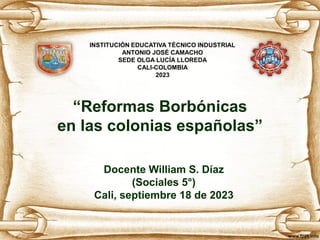 “Reformas Borbónicas
en las colonias españolas”
Docente William S. Díaz
(Sociales 5°)
Cali, septiembre 18 de 2023
INSTITUCIÓN EDUCATIVA TÉCNICO INDUSTRIAL
ANTONIO JOSÉ CAMACHO
SEDE OLGA LUCÍA LLOREDA
CALI-COLOMBIA
2023
 