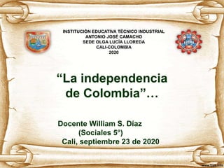 “La independencia
de Colombia”…
Docente William S. Díaz
(Sociales 5°)
Cali, septiembre 23 de 2020
INSTITUCIÓN EDUCATIVA TÉCNICO INDUSTRIAL
ANTONIO JOSÉ CAMACHO
SEDE OLGA LUCÍA LLOREDA
CALI-COLOMBIA
2020
 