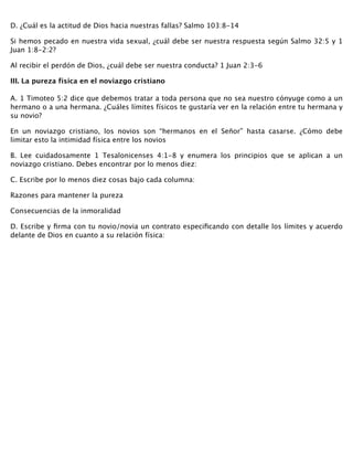 D. ¿Cuál es la actitud de Dios hacia nuestras fallas? Salmo 103:8-14
Si hemos pecado en nuestra vida sexual, ¿cuál debe ser nuestra respuesta según Salmo 32:5 y 1
Juan 1:8-2:2?
Al recibir el perdón de Dios, ¿cuál debe ser nuestra conducta? 1 Juan 2:3-6
III. La pureza física en el noviazgo cristiano 
 
A. 1 Timoteo 5:2 dice que debemos tratar a toda persona que no sea nuestro cónyuge como a un
hermano o a una hermana. ¿Cuáles límites físicos te gustaría ver en la relación entre tu hermana y
su novio?
En un noviazgo cristiano, los novios son “hermanos en el Señor” hasta casarse. ¿Cómo debe
limitar esto la intimidad física entre los novios
B. Lee cuidadosamente 1 Tesalonicenses 4:1-8 y enumera los principios que se aplican a un
noviazgo cristiano. Debes encontrar por lo menos diez:
C. Escribe por lo menos diez cosas bajo cada columna:
Razones para mantener la pureza
Consecuencias de la inmoralidad
D. Escribe y ﬁrma con tu novio/novia un contrato especiﬁcando con detalle los límites y acuerdo
delante de Dios en cuanto a su relación física:
 
