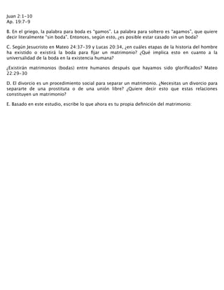 Juan 2:1-10 
Ap. 19:7-9
B. En el griego, la palabra para boda es “gamos”. La palabra para soltero es “agamos”, que quiere
decir literalmente “sin boda”. Entonces, según esto, ¿es posible estar casado sin un boda?
C. Según Jesucristo en Mateo 24:37-39 y Lucas 20:34, ¿en cuáles etapas de la historia del hombre
ha existido o existirá la boda para ﬁjar un matrimonio? ¿Qué implica esto en cuanto a la
universalidad de la boda en la existencia humana?
¿Existirán matrimonios (bodas) entre humanos después que hayamos sido gloriﬁcados? Mateo
22:29-30
D. El divorcio es un procedimiento social para separar un matrimonio. ¿Necesitas un divorcio para
separarte de una prostituta o de una unión libre? ¿Quiere decir esto que estas relaciones
constituyen un matrimonio?
E. Basado en este estudio, escribe lo que ahora es tu propia deﬁnición del matrimonio:
 