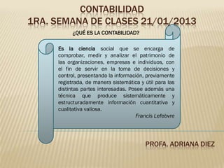 CONTABILIDAD
1RA. SEMANA DE CLASES 21/01/2013
           ¿QUÉ ES LA CONTABILIDAD?

     Es la ciencia social que se encarga de
     comprobar, medir y analizar el patrimonio de
     las organizaciones, empresas e individuos, con
     el fin de servir en la toma de decisiones y
     control, presentando la información, previamente
     registrada, de manera sistemática y útil para las
     distintas partes interesadas. Posee además una
     técnica que produce sistemáticamente y
     estructuradamente información cuantitativa y
     cualitativa valiosa.
                                     Francis Lefebvre




                                         PROFA. ADRIANA DIEZ
 