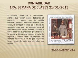 CONTABILIDAD
  1RA. SEMANA DE CLASES 21/01/2013

El llamado “padre de la contabilidad”
planteó que “quien desee dedicarse al
comercio y operar con la debida
eficacia, necesita fundamentalmente tres
cosas, la principal de ellas es el dinero, la
segunda cosa que se precisa, para el
tráfico mercantil, es ser un buen contador y
saber hacer las cuentas con gran rapidez y
la tercera y última cosa necesaria es la de
registrar y anotar todos los negocios de
manera ordenada, a fin de que se pueda
tener noticia de cada uno de ellos con
rapidez.”


                                                PROFA. ADRIANA DIEZ
 