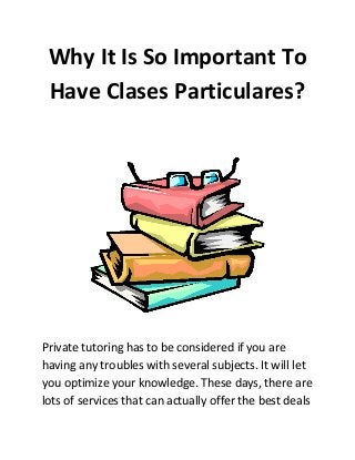 Why It Is So Important To
Have Clases Particulares?
Private tutoring has to be considered if you are
having any troubles with several subjects. It will let
you optimize your knowledge. These days, there are
lots of services that can actually offer the best deals
 