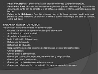 - Fallas de Carpetas.- Exceso de asfalto, arcilla o humedad y perdida de tersura.
- Fallas en la Base.- Escaso al saturarse se expanden, pierden resistencia y provocan una
deformación junto con la carpeta y si el tráfico es pesado e intenso aparecen pronto los
baches.
- Fallas en la Sub-base.- Casi las mismas que en la base, aunque puede este caso
permitirse cierta tolerancia de arcilla si lo tiene la subrasante ya que ella esta en contacto
con la sub base.
FALLAS EN PAVIMENTOS RIGIDOS.
Se localizan mayormente en las losas de concreto.
- Gruetas por adición de agua en exceso para el acabado.
- Abultamientos por mal acabado.
- Superficie antideslizante.
- Mala dosificación del concreto .
- Deficiencia del curado.
- Deficiencia de vibración.
- Despostillamiento de los extremos de las losas al efectuar el desencofrado.
- Grietas plásticas.
- Grietas duras o estructurales.
- Grietas por contracción, rajaduras, transversales y longitudinales.
- Grietas por diseño inadecuado.
- Grietas por bombeo de suelo de la sub-rasante.
- Grietas por deficiencia de compactación de excavaciones de colectores.
 