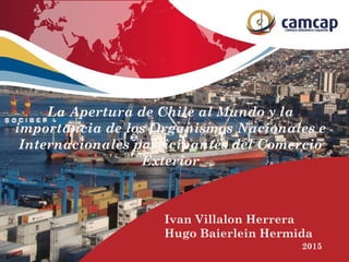 Ivan Villalon Herrera
Hugo Baierlein Hermida
2015
La Apertura de Chile al Mundo y la
importancia de los Organismos Nacionales e
Internacionales participantes del Comercio
Exterior
 