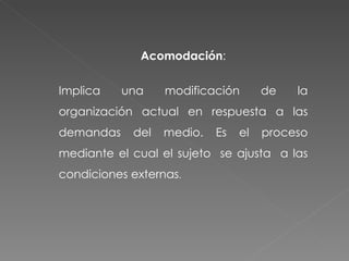 Acomodación : Implica una modificación de la organización actual en respuesta a las demandas del medio. Es el proceso mediante el cual el sujeto  se ajusta  a las condiciones externas . 