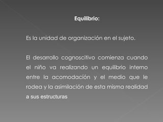 Equilibrio: Es la unidad de organización en el sujeto. El desarrollo cognoscitivo comienza cuando el niño va realizando un equilibrio interno entre la acomodacíón y el medio que le rodea y la asimilación de esta misma realidad  a sus estructuras 