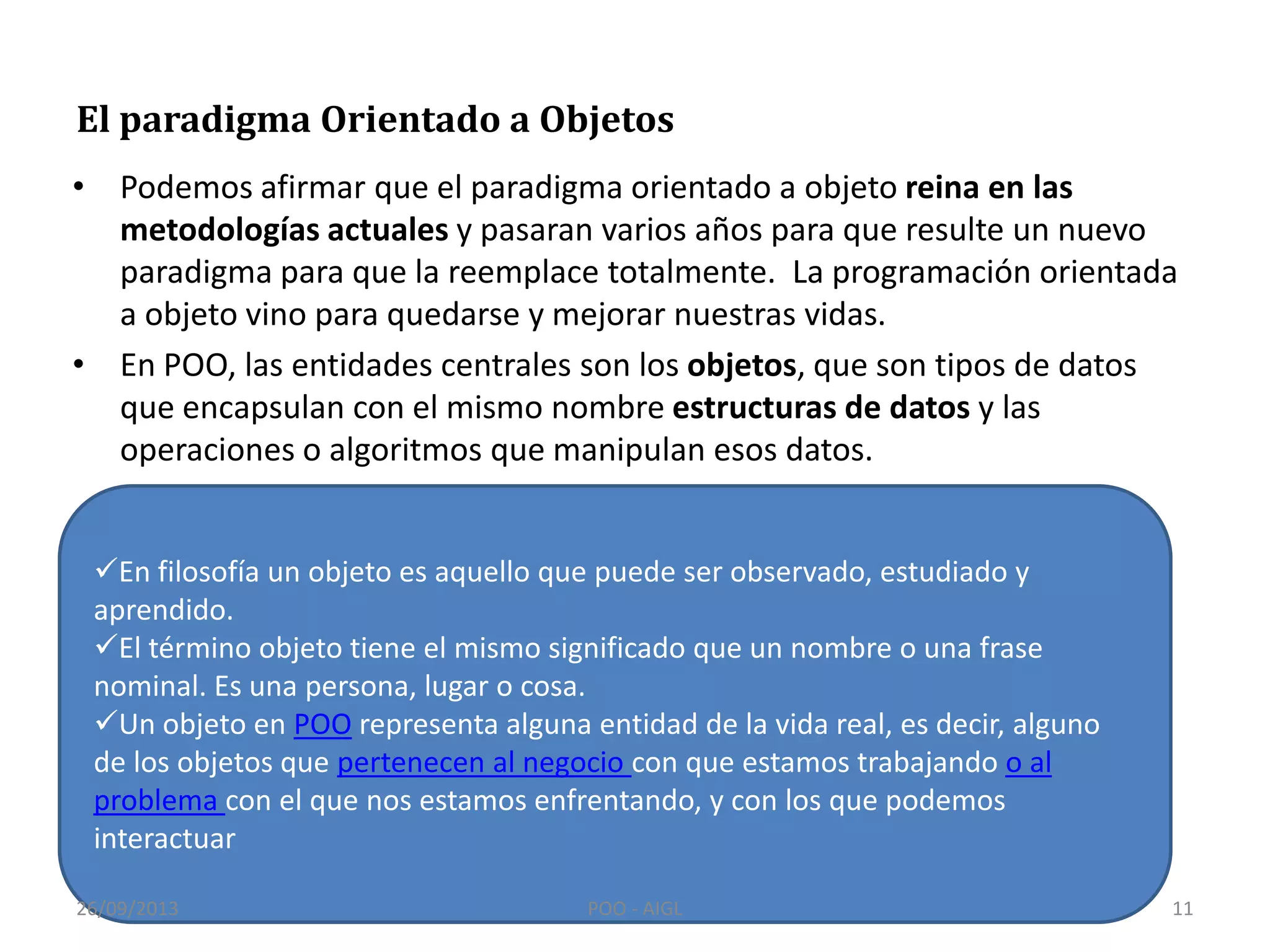 El paradigma Orientado a Objetos
• Podemos afirmar que el paradigma orientado a objeto reina en las
metodologías actuales y pasaran varios años para que resulte un nuevo
paradigma para que la reemplace totalmente. La programación orientada
a objeto vino para quedarse y mejorar nuestras vidas.
• En POO, las entidades centrales son los objetos, que son tipos de datos
que encapsulan con el mismo nombre estructuras de datos y las
operaciones o algoritmos que manipulan esos datos.
En filosofía un objeto es aquello que puede ser observado, estudiado y
aprendido.
El término objeto tiene el mismo significado que un nombre o una frase
nominal. Es una persona, lugar o cosa.
Un objeto en POO representa alguna entidad de la vida real, es decir, alguno
de los objetos que pertenecen al negocio con que estamos trabajando o al
problema con el que nos estamos enfrentando, y con los que podemos
interactuar
26/09/2013 11POO - AIGL
 