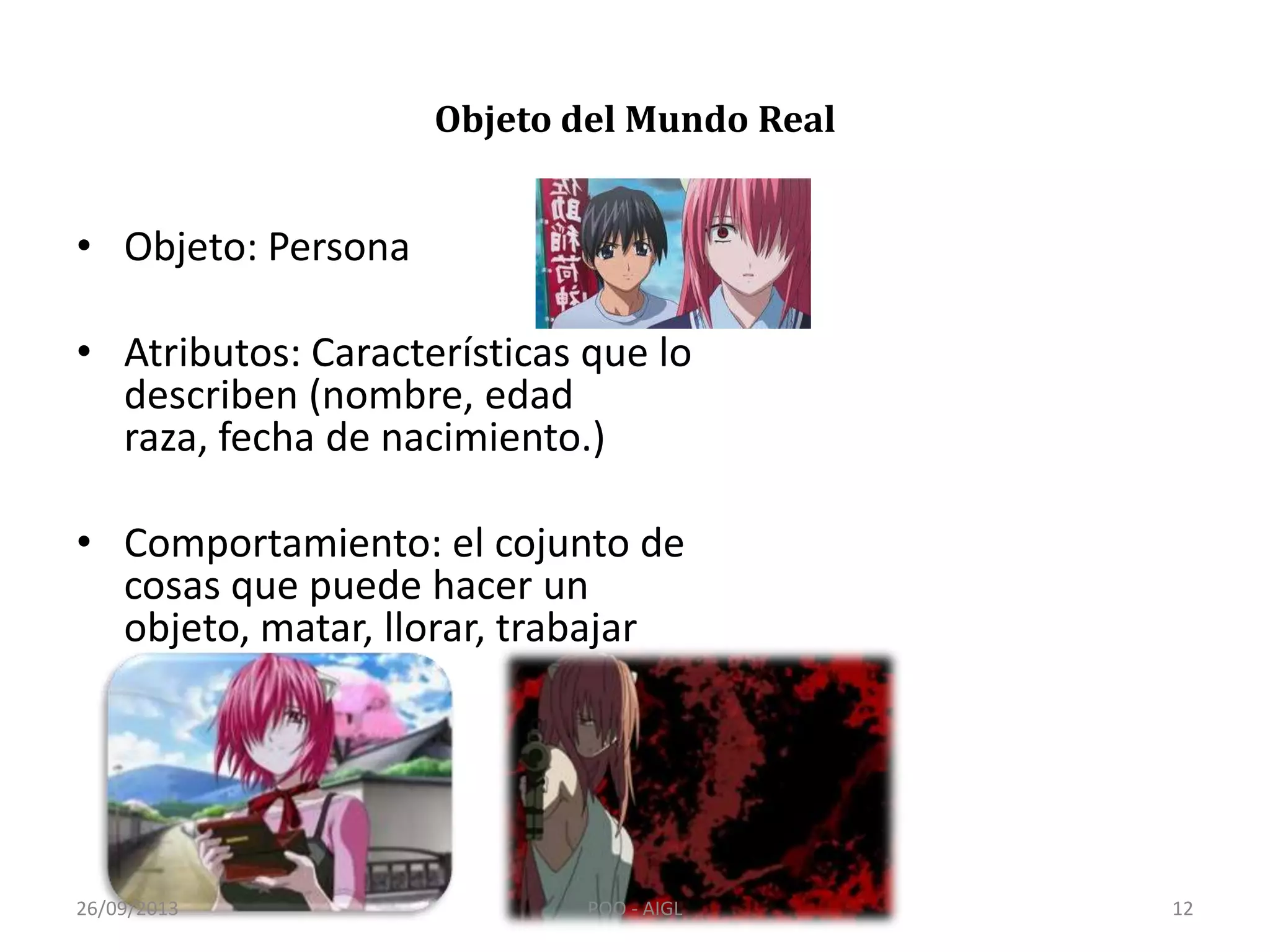 Objeto del Mundo Real
• Objeto: Persona
• Atributos: Características que lo
describen (nombre, edad
raza, fecha de nacimiento.)
• Comportamiento: el cojunto de
cosas que puede hacer un
objeto, matar, llorar, trabajar
caminar.
26/09/2013 12POO - AIGL
 