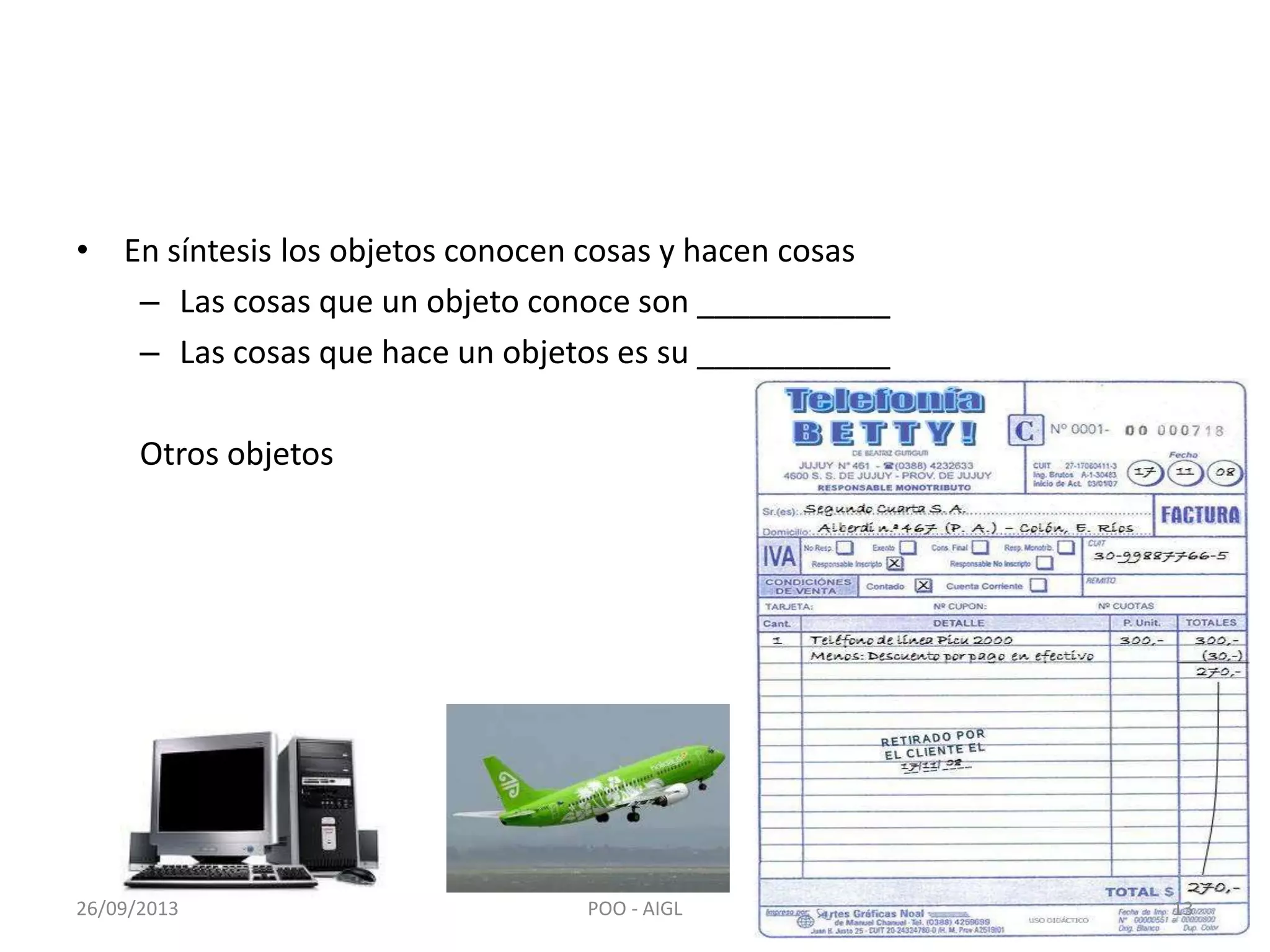 • En síntesis los objetos conocen cosas y hacen cosas
– Las cosas que un objeto conoce son ___________
– Las cosas que hace un objetos es su ___________
Otros objetos
26/09/2013 13POO - AIGL
 