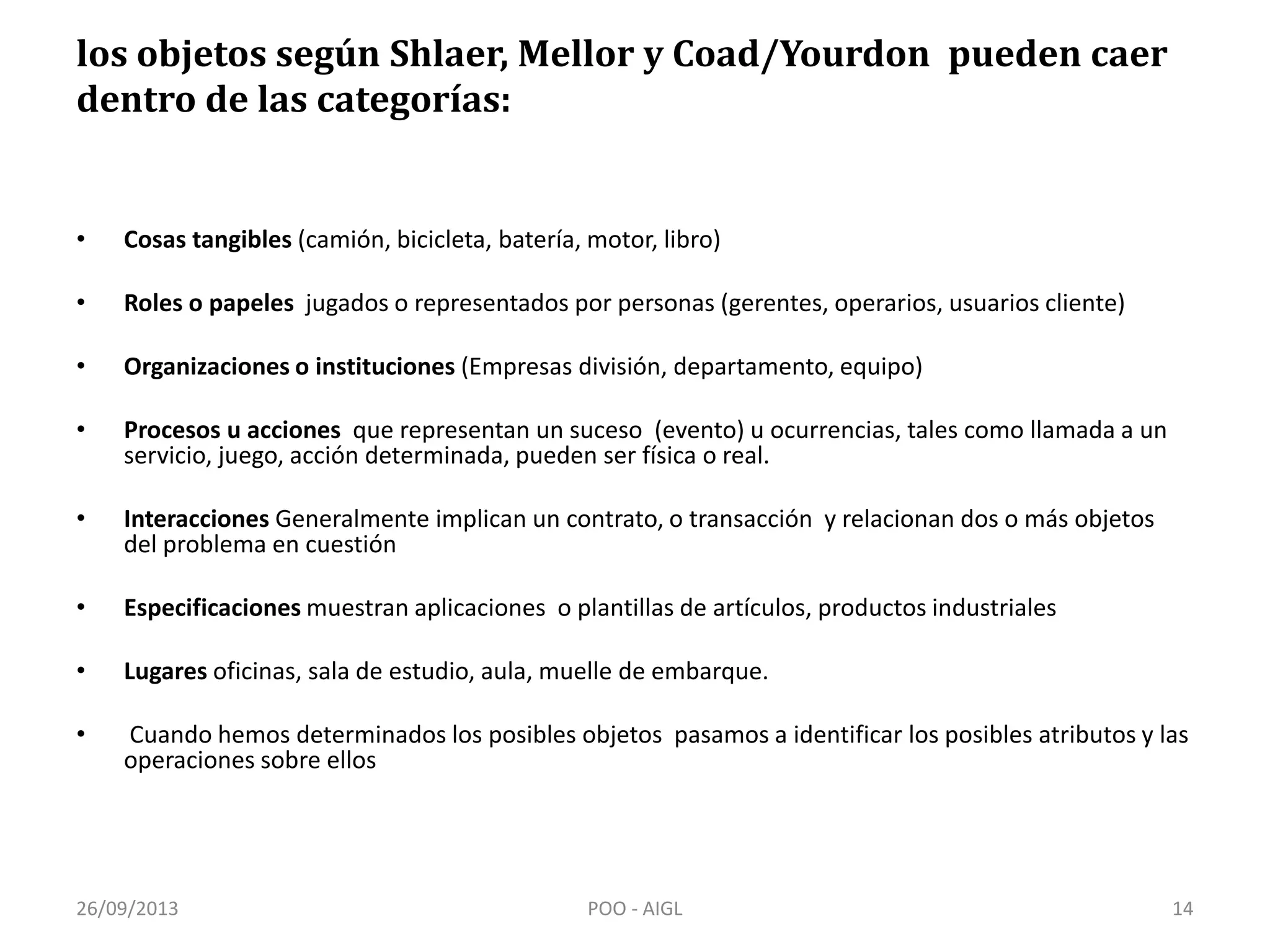los objetos según Shlaer, Mellor y Coad/Yourdon pueden caer
dentro de las categorías:
• Cosas tangibles (camión, bicicleta, batería, motor, libro)
• Roles o papeles jugados o representados por personas (gerentes, operarios, usuarios cliente)
• Organizaciones o instituciones (Empresas división, departamento, equipo)
• Procesos u acciones que representan un suceso (evento) u ocurrencias, tales como llamada a un
servicio, juego, acción determinada, pueden ser física o real.
• Interacciones Generalmente implican un contrato, o transacción y relacionan dos o más objetos
del problema en cuestión
• Especificaciones muestran aplicaciones o plantillas de artículos, productos industriales
• Lugares oficinas, sala de estudio, aula, muelle de embarque.
• Cuando hemos determinados los posibles objetos pasamos a identificar los posibles atributos y las
operaciones sobre ellos
26/09/2013 14POO - AIGL
 