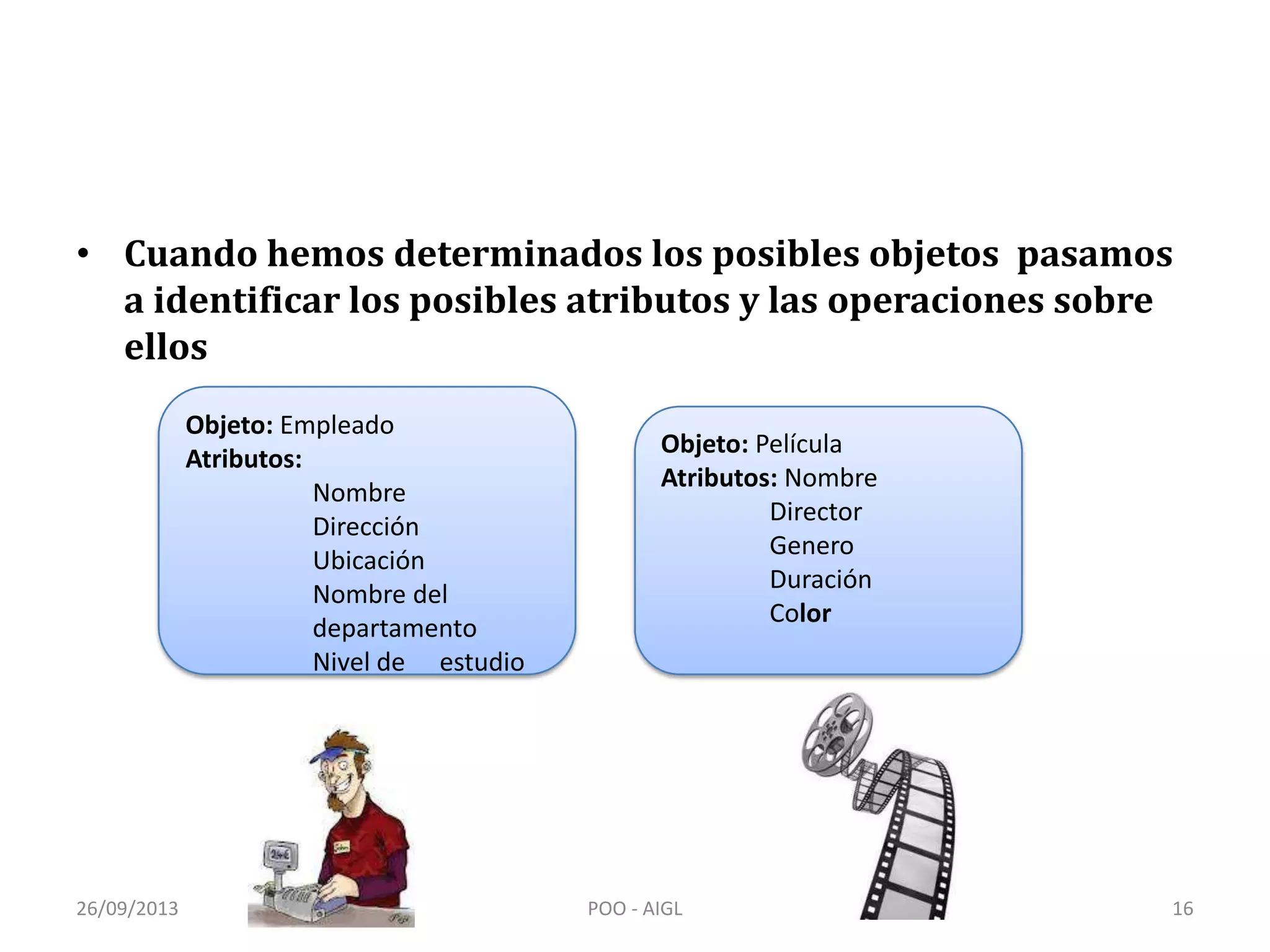 • Cuando hemos determinados los posibles objetos pasamos
a identificar los posibles atributos y las operaciones sobre
ellos
Objeto: Empleado
Atributos:
Nombre
Dirección
Ubicación
Nombre del
departamento
Nivel de estudio
Objeto: Película
Atributos: Nombre
Director
Genero
Duración
Color
26/09/2013 16POO - AIGL
 