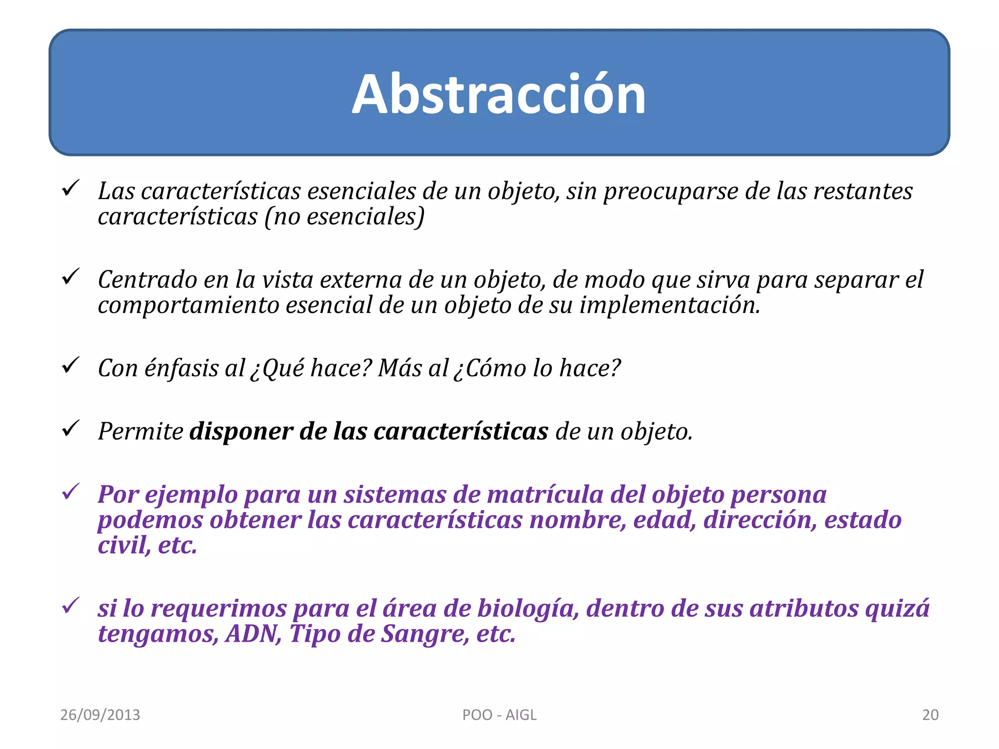  Las características esenciales de un objeto, sin preocuparse de las restantes
características (no esenciales)
 Centrado en la vista externa de un objeto, de modo que sirva para separar el
comportamiento esencial de un objeto de su implementación.
 Con énfasis al ¿Qué hace? Más al ¿Cómo lo hace?
 Permite disponer de las características de un objeto.
 Por ejemplo para un sistemas de matrícula del objeto persona
podemos obtener las características nombre, edad, dirección, estado
civil, etc.
 si lo requerimos para el área de biología, dentro de sus atributos quizá
tengamos, ADN, Tipo de Sangre, etc.
Abstracción
26/09/2013 20POO - AIGL
 