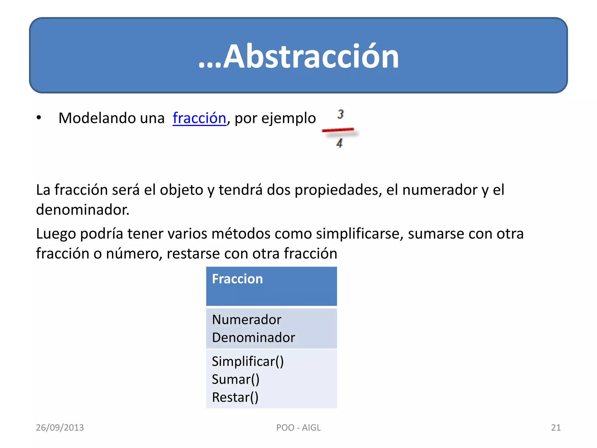 • Modelando una fracción, por ejemplo
La fracción será el objeto y tendrá dos propiedades, el numerador y el
denominador.
Luego podría tener varios métodos como simplificarse, sumarse con otra
fracción o número, restarse con otra fracción
…Abstracción
26/09/2013 21POO - AIGL
Fraccion
Numerador
Denominador
Simplificar()
Sumar()
Restar()
 