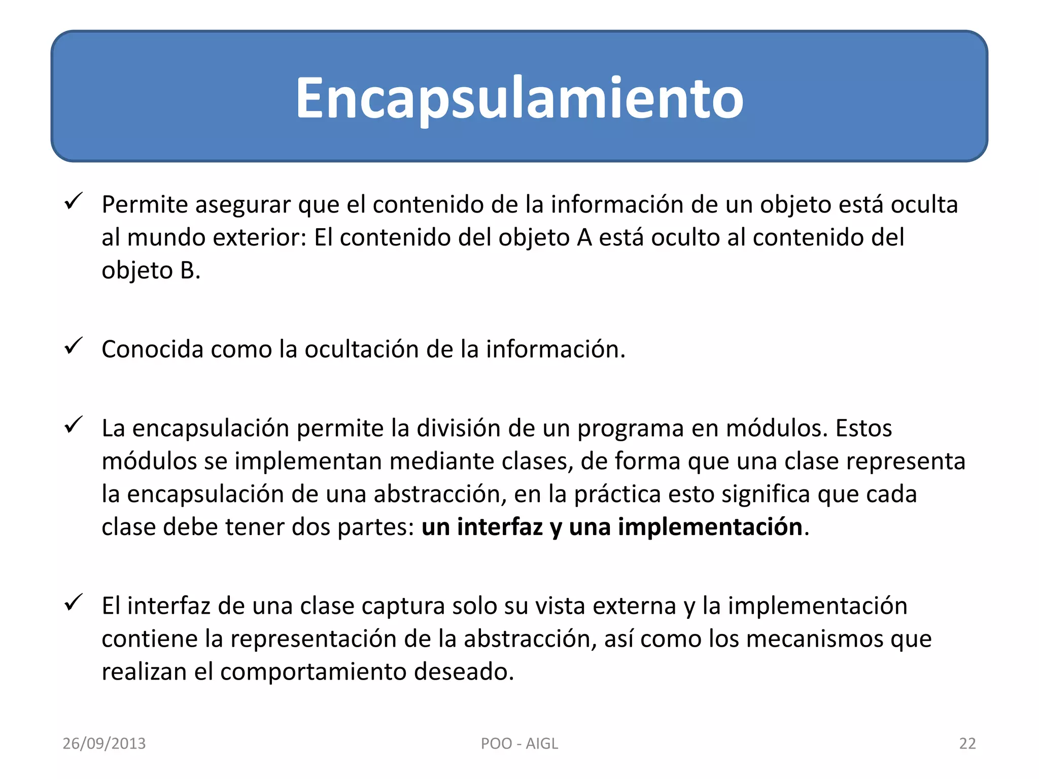  Permite asegurar que el contenido de la información de un objeto está oculta
al mundo exterior: El contenido del objeto A está oculto al contenido del
objeto B.
 Conocida como la ocultación de la información.
 La encapsulación permite la división de un programa en módulos. Estos
módulos se implementan mediante clases, de forma que una clase representa
la encapsulación de una abstracción, en la práctica esto significa que cada
clase debe tener dos partes: un interfaz y una implementación.
 El interfaz de una clase captura solo su vista externa y la implementación
contiene la representación de la abstracción, así como los mecanismos que
realizan el comportamiento deseado.
Encapsulamiento
26/09/2013 22POO - AIGL
 