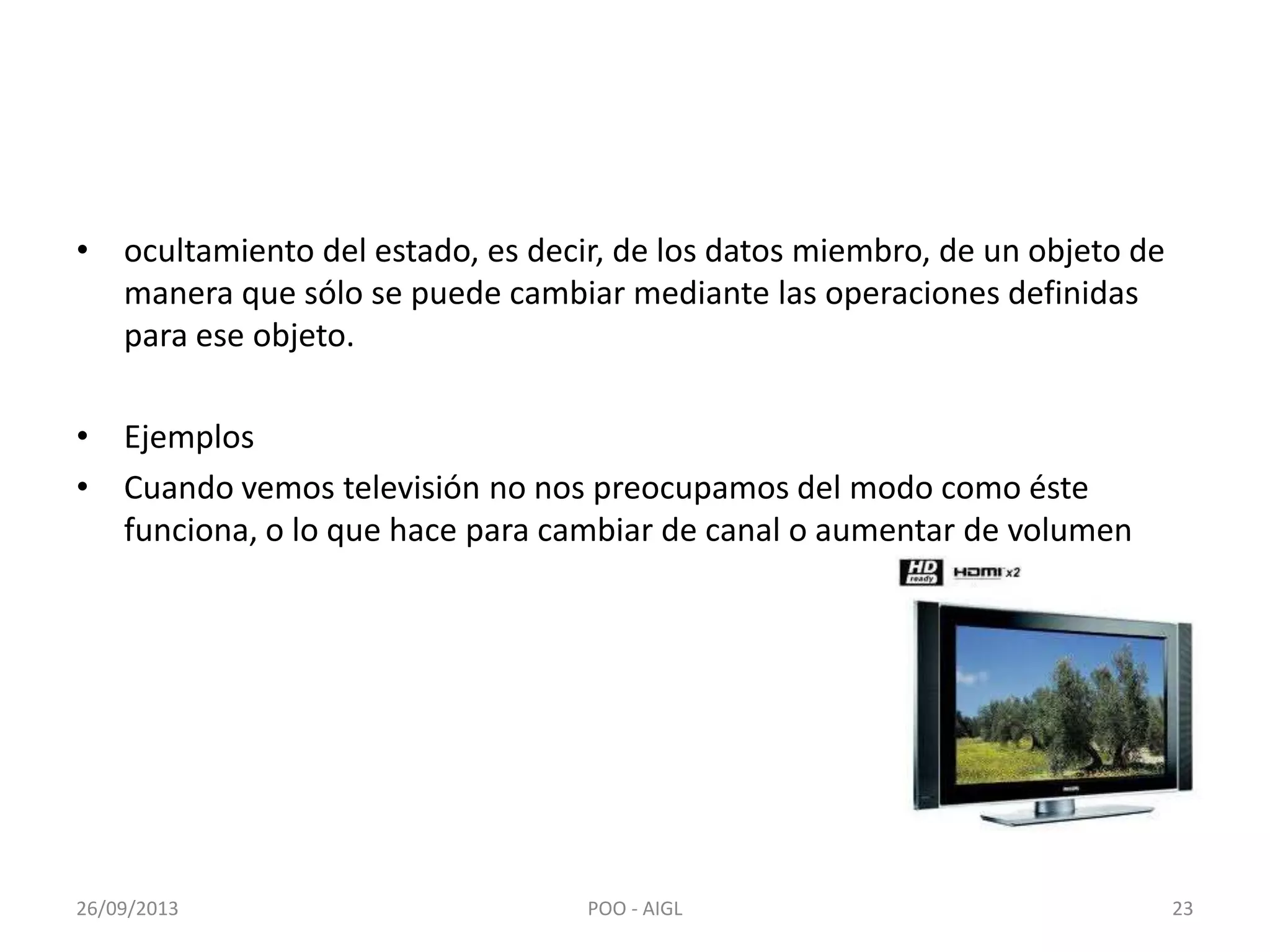 • ocultamiento del estado, es decir, de los datos miembro, de un objeto de
manera que sólo se puede cambiar mediante las operaciones definidas
para ese objeto.
• Ejemplos
• Cuando vemos televisión no nos preocupamos del modo como éste
funciona, o lo que hace para cambiar de canal o aumentar de volumen
26/09/2013 23POO - AIGL
 