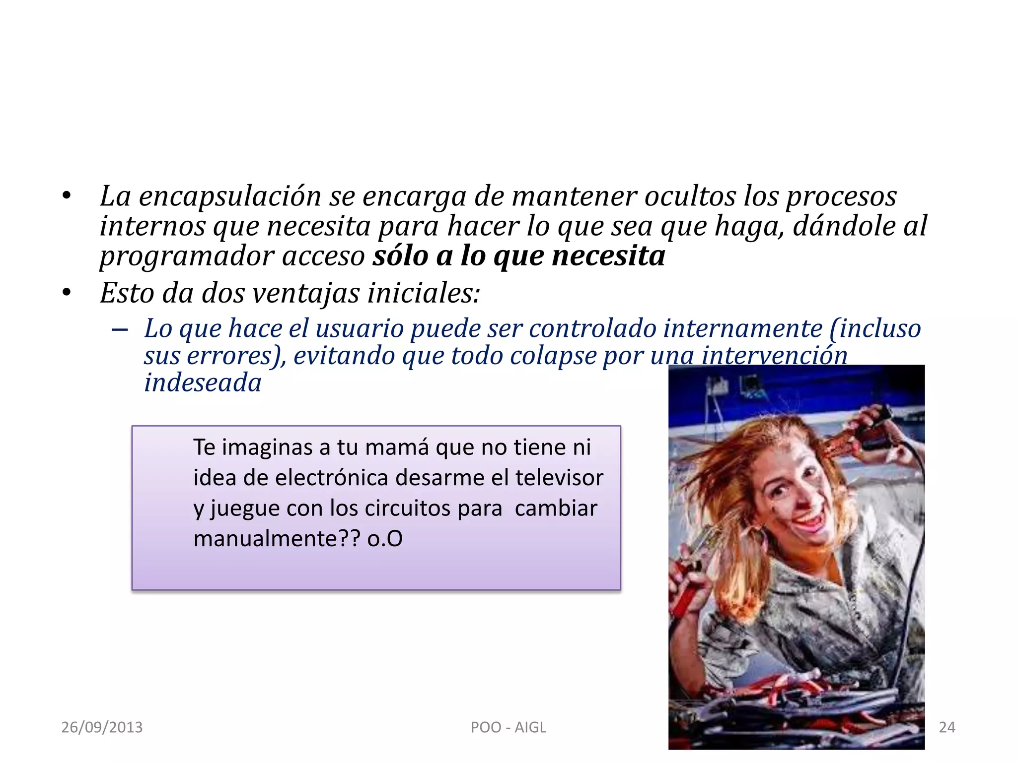 • La encapsulación se encarga de mantener ocultos los procesos
internos que necesita para hacer lo que sea que haga, dándole al
programador acceso sólo a lo que necesita
• Esto da dos ventajas iniciales:
– Lo que hace el usuario puede ser controlado internamente (incluso
sus errores), evitando que todo colapse por una intervención
indeseada
26/09/2013 POO - AIGL 24
Te imaginas a tu mamá que no tiene ni
idea de electrónica desarme el televisor
y juegue con los circuitos para cambiar
manualmente?? o.O
 