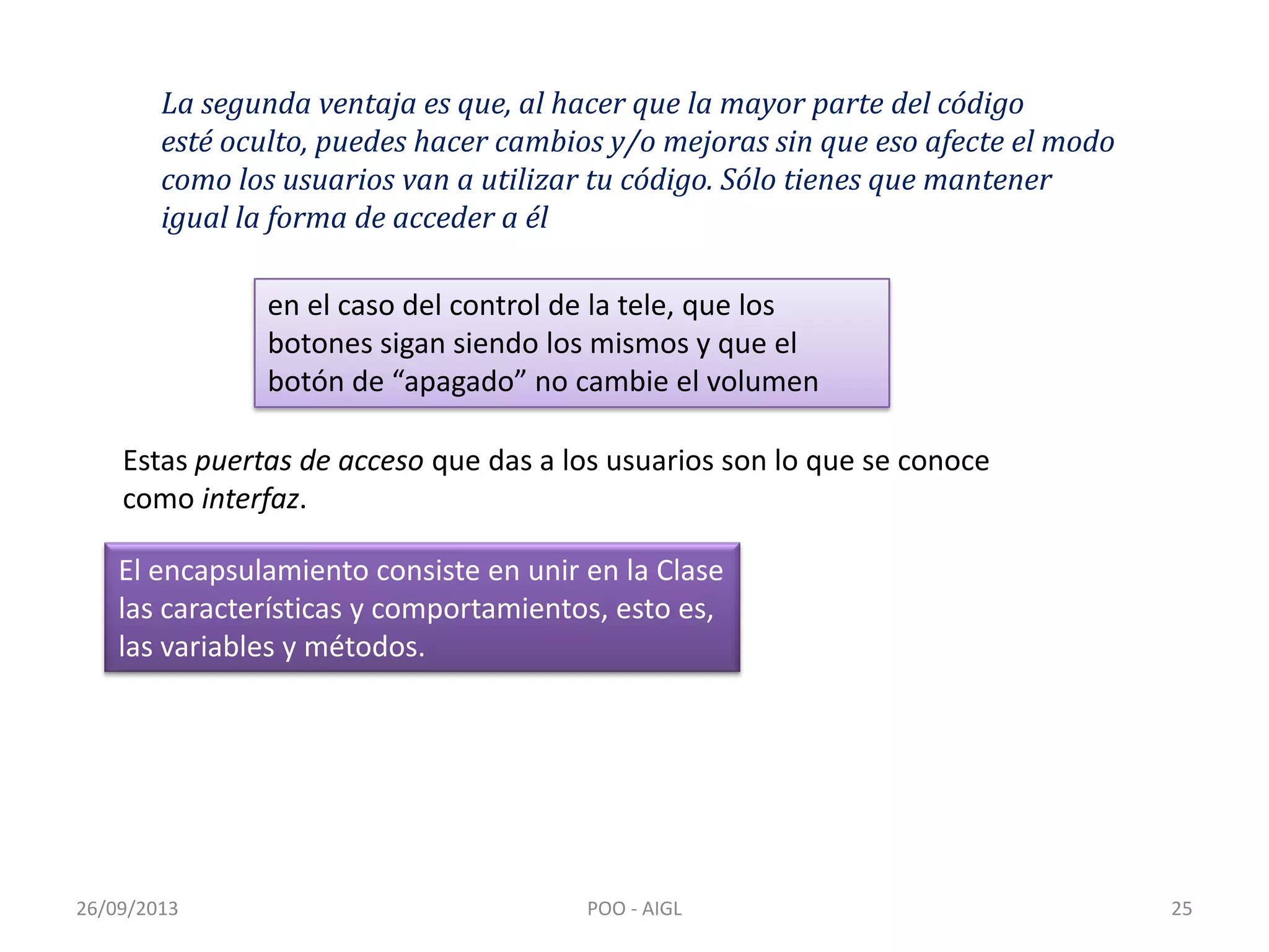 26/09/2013 POO - AIGL 25
La segunda ventaja es que, al hacer que la mayor parte del código
esté oculto, puedes hacer cambios y/o mejoras sin que eso afecte el modo
como los usuarios van a utilizar tu código. Sólo tienes que mantener
igual la forma de acceder a él
en el caso del control de la tele, que los
botones sigan siendo los mismos y que el
botón de “apagado” no cambie el volumen
Estas puertas de acceso que das a los usuarios son lo que se conoce
como interfaz.
El encapsulamiento consiste en unir en la Clase
las características y comportamientos, esto es,
las variables y métodos.
 