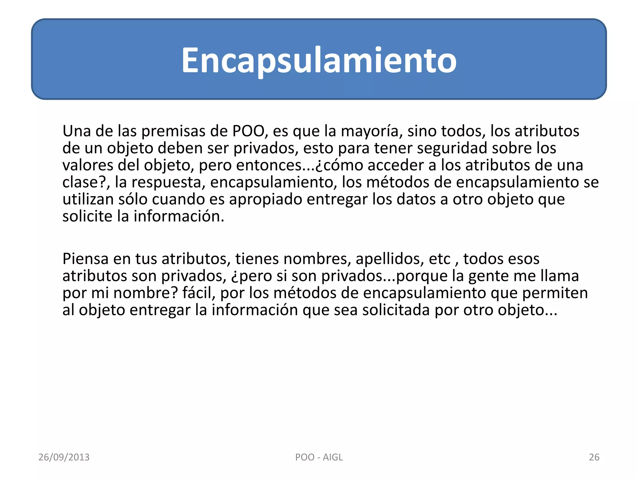 Una de las premisas de POO, es que la mayoría, sino todos, los atributos
de un objeto deben ser privados, esto para tener seguridad sobre los
valores del objeto, pero entonces...¿cómo acceder a los atributos de una
clase?, la respuesta, encapsulamiento, los métodos de encapsulamiento se
utilizan sólo cuando es apropiado entregar los datos a otro objeto que
solicite la información.
Piensa en tus atributos, tienes nombres, apellidos, etc , todos esos
atributos son privados, ¿pero si son privados...porque la gente me llama
por mi nombre? fácil, por los métodos de encapsulamiento que permiten
al objeto entregar la información que sea solicitada por otro objeto...
Encapsulamiento
26/09/2013 26POO - AIGL
 