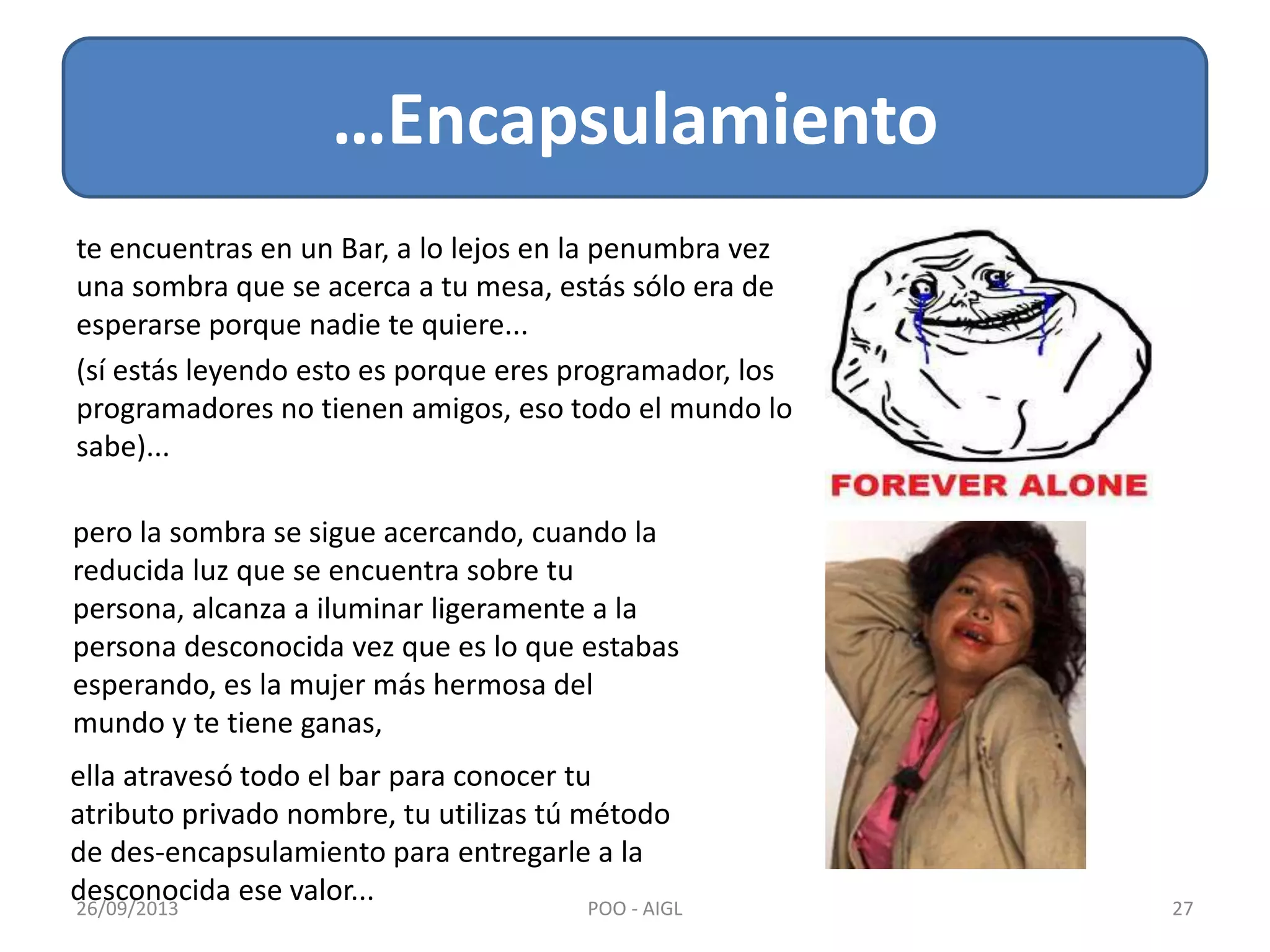te encuentras en un Bar, a lo lejos en la penumbra vez
una sombra que se acerca a tu mesa, estás sólo era de
esperarse porque nadie te quiere...
(sí estás leyendo esto es porque eres programador, los
programadores no tienen amigos, eso todo el mundo lo
sabe)...
…Encapsulamiento
26/09/2013 27POO - AIGL
pero la sombra se sigue acercando, cuando la
reducida luz que se encuentra sobre tu
persona, alcanza a iluminar ligeramente a la
persona desconocida vez que es lo que estabas
esperando, es la mujer más hermosa del
mundo y te tiene ganas,
ella atravesó todo el bar para conocer tu
atributo privado nombre, tu utilizas tú método
de des-encapsulamiento para entregarle a la
desconocida ese valor...
 