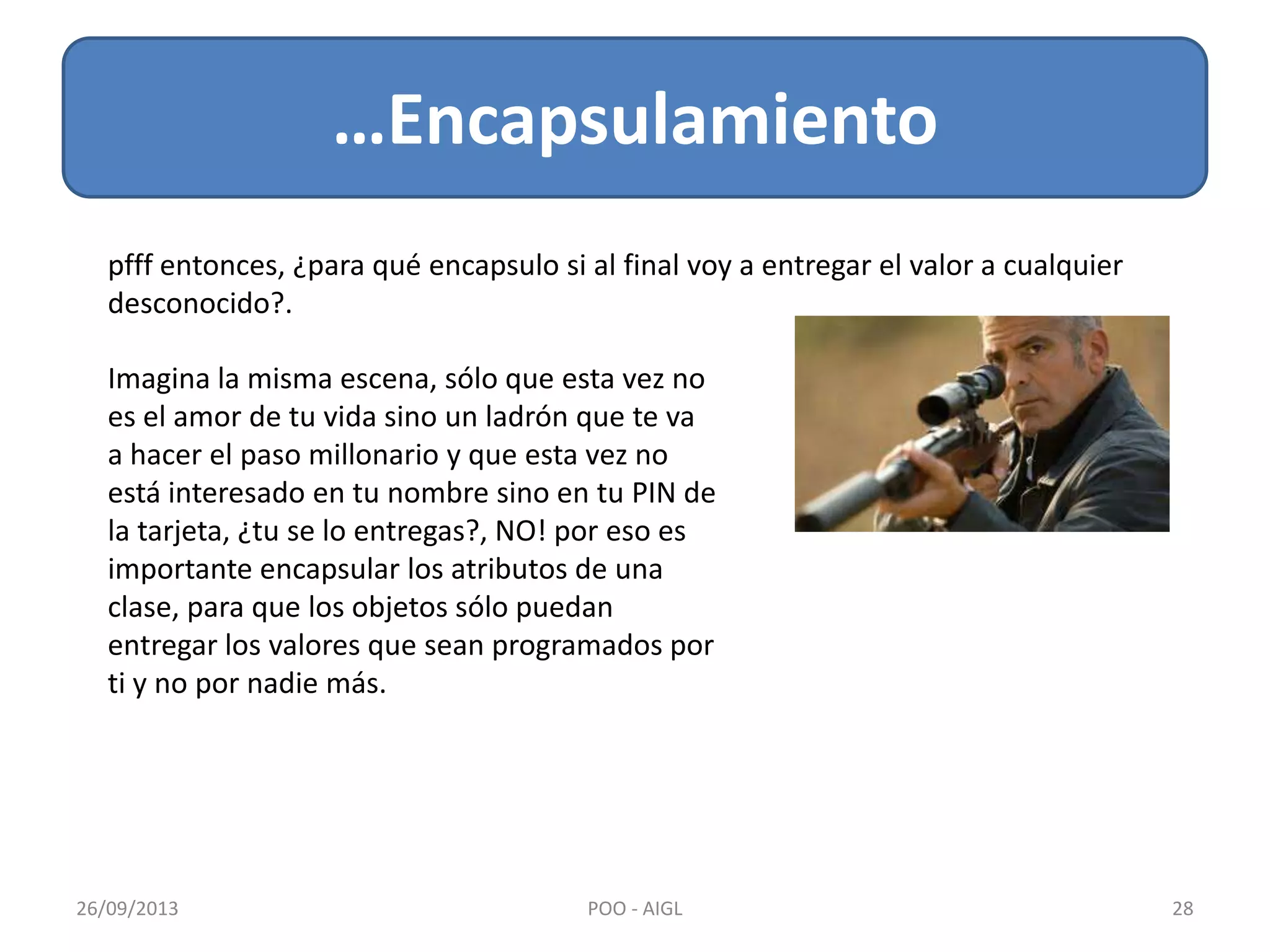 …Encapsulamiento
26/09/2013 28POO - AIGL
pfff entonces, ¿para qué encapsulo si al final voy a entregar el valor a cualquier
desconocido?.
Imagina la misma escena, sólo que esta vez no
es el amor de tu vida sino un ladrón que te va
a hacer el paso millonario y que esta vez no
está interesado en tu nombre sino en tu PIN de
la tarjeta, ¿tu se lo entregas?, NO! por eso es
importante encapsular los atributos de una
clase, para que los objetos sólo puedan
entregar los valores que sean programados por
ti y no por nadie más.
 