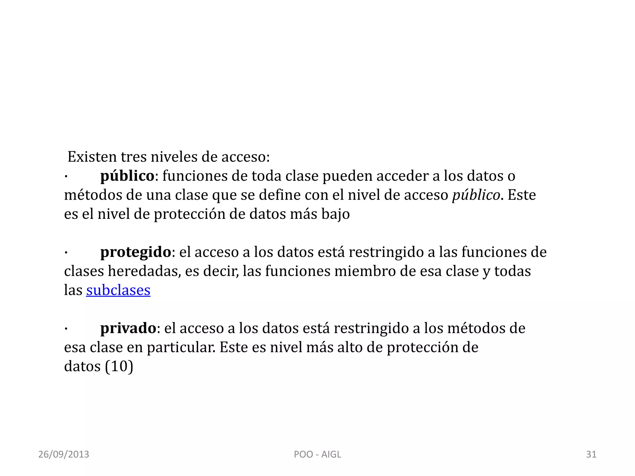 26/09/2013 POO - AIGL 31
Existen tres niveles de acceso:
· público: funciones de toda clase pueden acceder a los datos o
métodos de una clase que se define con el nivel de acceso público. Este
es el nivel de protección de datos más bajo
· protegido: el acceso a los datos está restringido a las funciones de
clases heredadas, es decir, las funciones miembro de esa clase y todas
las subclases
· privado: el acceso a los datos está restringido a los métodos de
esa clase en particular. Este es nivel más alto de protección de
datos (10)
 
