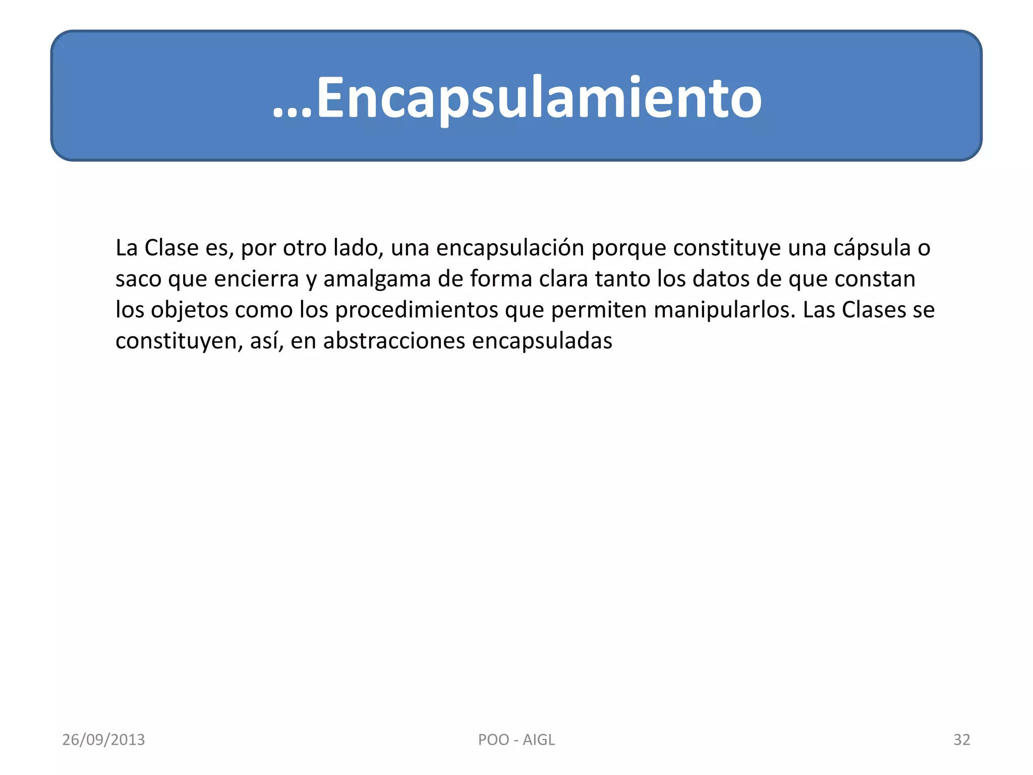 …Encapsulamiento
26/09/2013 32POO - AIGL
La Clase es, por otro lado, una encapsulación porque constituye una cápsula o
saco que encierra y amalgama de forma clara tanto los datos de que constan
los objetos como los procedimientos que permiten manipularlos. Las Clases se
constituyen, así, en abstracciones encapsuladas
 