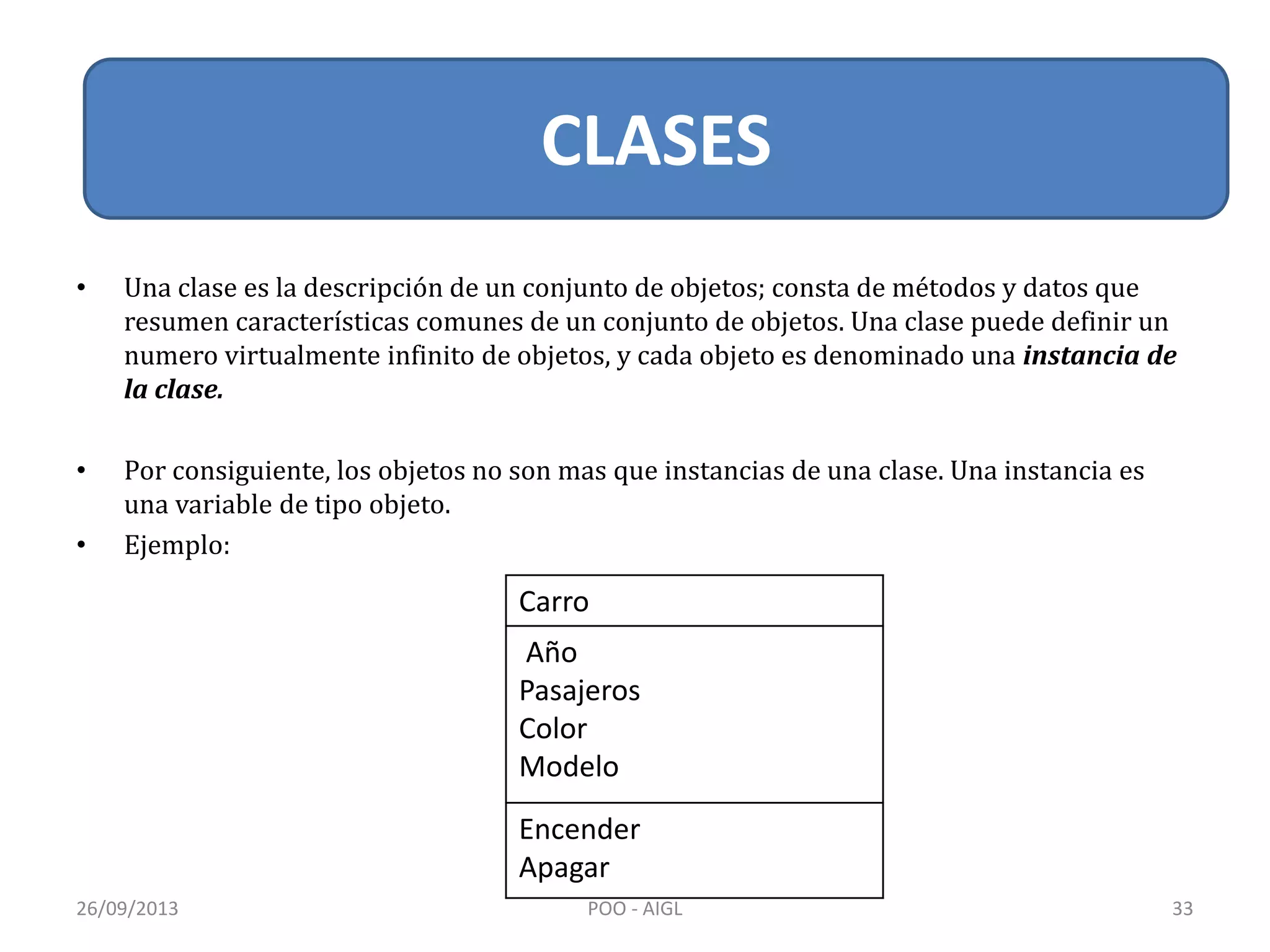 • Una clase es la descripción de un conjunto de objetos; consta de métodos y datos que
resumen características comunes de un conjunto de objetos. Una clase puede definir un
numero virtualmente infinito de objetos, y cada objeto es denominado una instancia de
la clase.
• Por consiguiente, los objetos no son mas que instancias de una clase. Una instancia es
una variable de tipo objeto.
• Ejemplo:
Carro
Año
Pasajeros
Color
Modelo
Encender
Apagar
26/09/2013 33POO - AIGL
CLASES
 