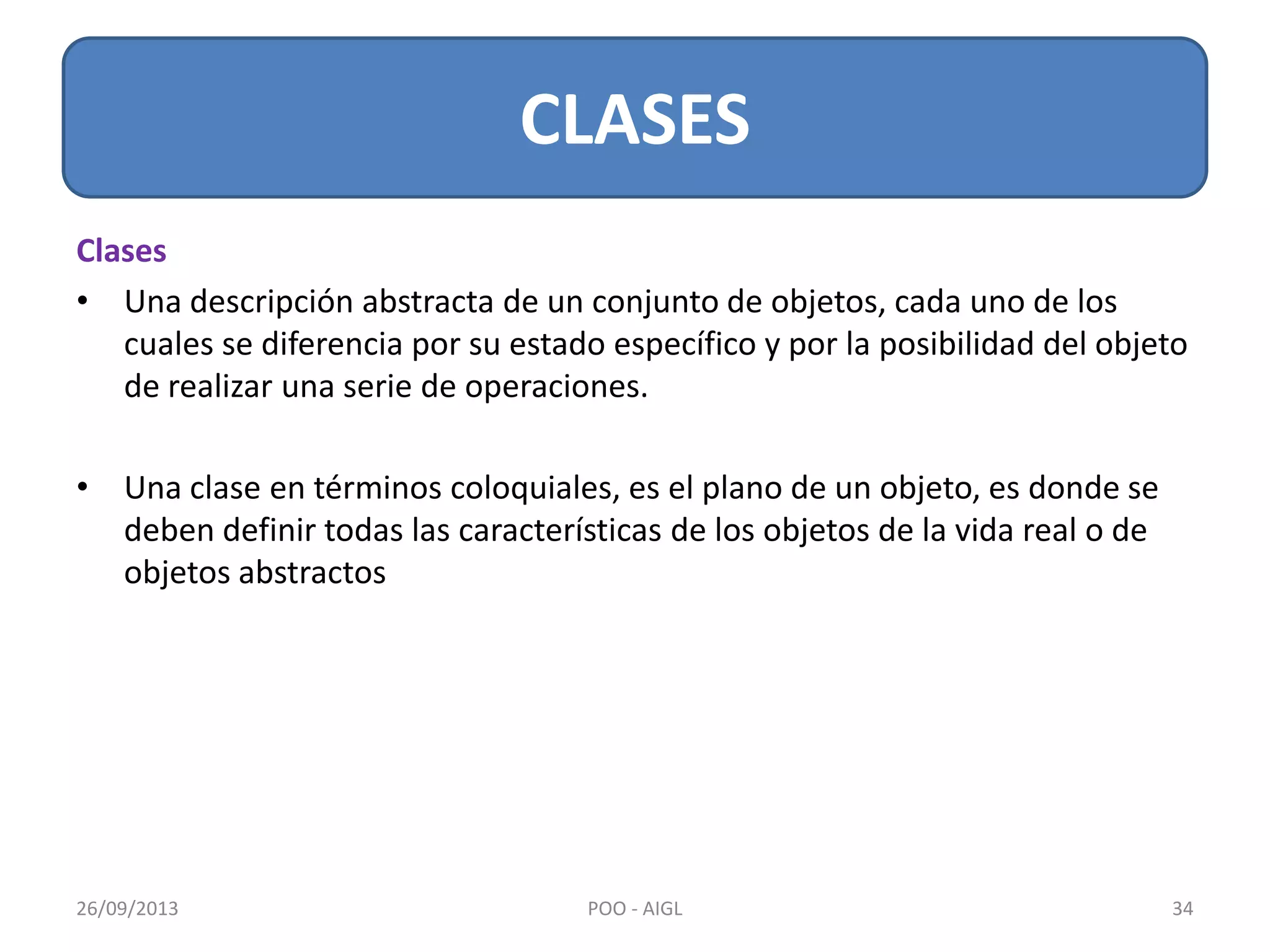 Clases
• Una descripción abstracta de un conjunto de objetos, cada uno de los
cuales se diferencia por su estado específico y por la posibilidad del objeto
de realizar una serie de operaciones.
• Una clase en términos coloquiales, es el plano de un objeto, es donde se
deben definir todas las características de los objetos de la vida real o de
objetos abstractos
CLASES
26/09/2013 34POO - AIGL
 