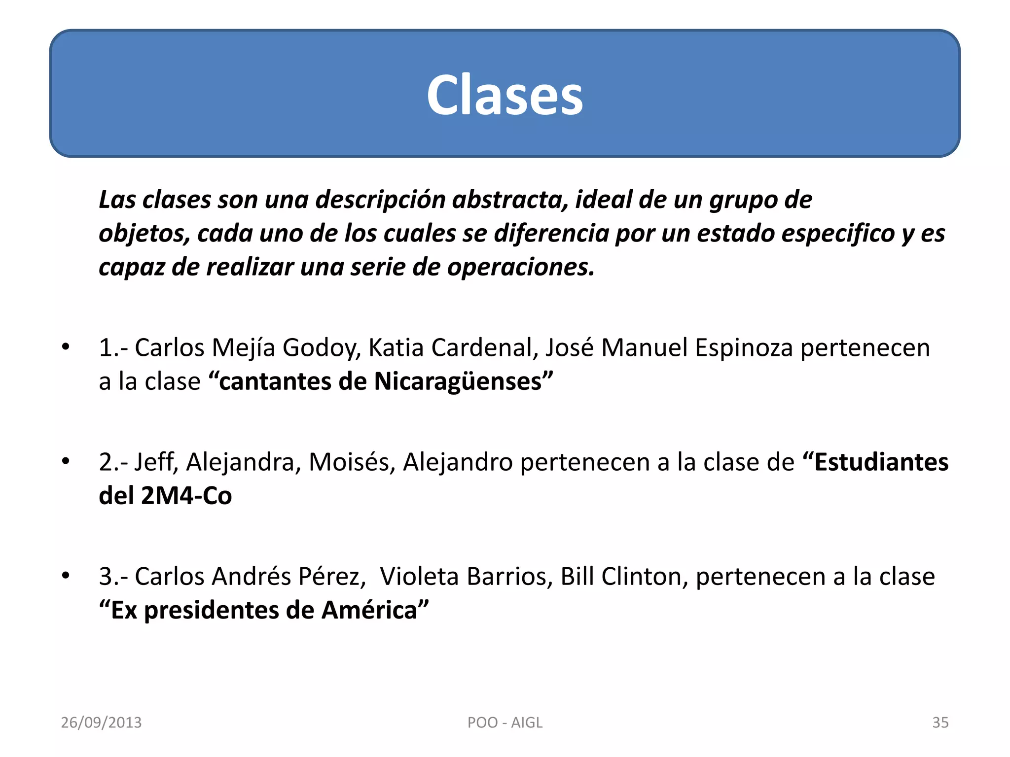 Las clases son una descripción abstracta, ideal de un grupo de
objetos, cada uno de los cuales se diferencia por un estado especifico y es
capaz de realizar una serie de operaciones.
• 1.- Carlos Mejía Godoy, Katia Cardenal, José Manuel Espinoza pertenecen
a la clase “cantantes de Nicaragüenses”
• 2.- Jeff, Alejandra, Moisés, Alejandro pertenecen a la clase de “Estudiantes
del 2M4-Co
• 3.- Carlos Andrés Pérez, Violeta Barrios, Bill Clinton, pertenecen a la clase
“Ex presidentes de América”
Clases
26/09/2013 35POO - AIGL
 
