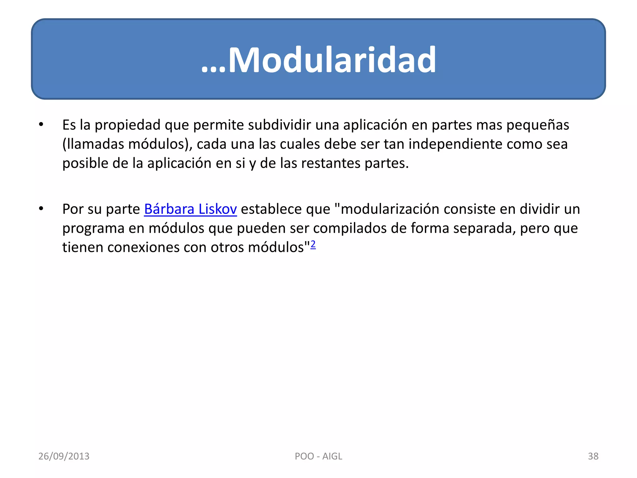 • Es la propiedad que permite subdividir una aplicación en partes mas pequeñas
(llamadas módulos), cada una las cuales debe ser tan independiente como sea
posible de la aplicación en si y de las restantes partes.
• Por su parte Bárbara Liskov establece que "modularización consiste en dividir un
programa en módulos que pueden ser compilados de forma separada, pero que
tienen conexiones con otros módulos"2
…Modularidad
26/09/2013 38POO - AIGL
 