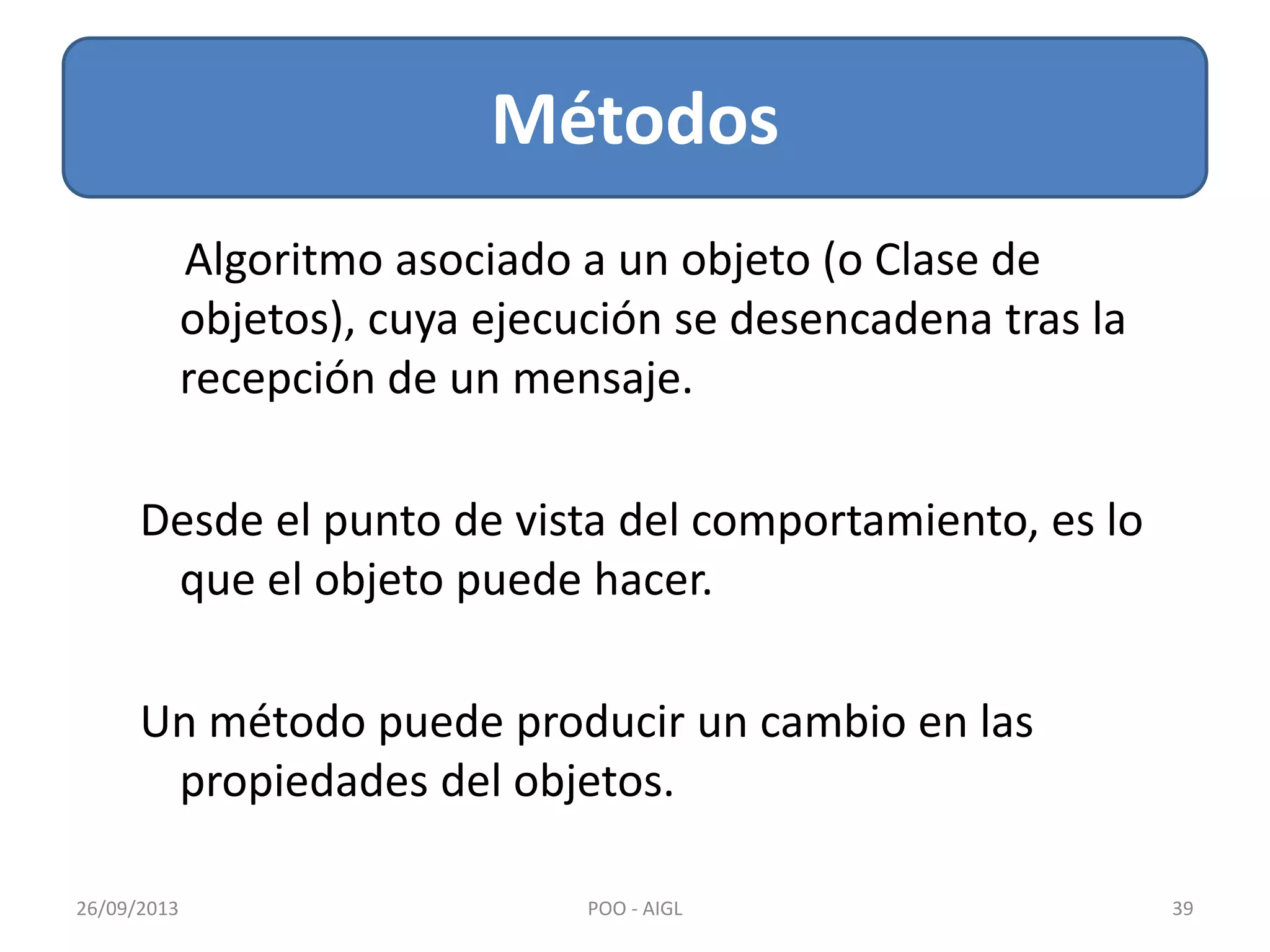 Métodos
26/09/2013 39POO - AIGL
Algoritmo asociado a un objeto (o Clase de
objetos), cuya ejecución se desencadena tras la
recepción de un mensaje.
Desde el punto de vista del comportamiento, es lo
que el objeto puede hacer.
Un método puede producir un cambio en las
propiedades del objetos.
 