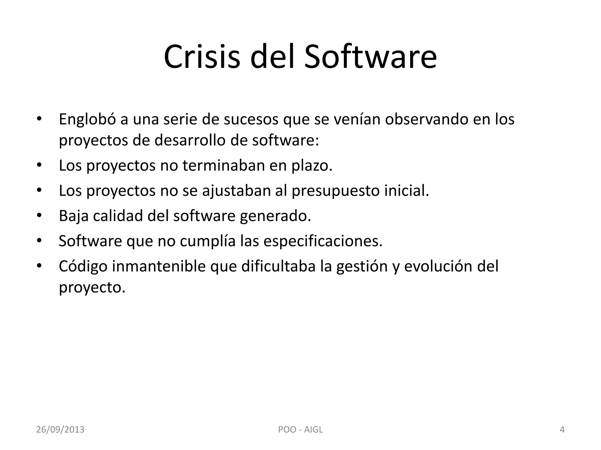 Crisis del Software
• Englobó a una serie de sucesos que se venían observando en los
proyectos de desarrollo de software:
• Los proyectos no terminaban en plazo.
• Los proyectos no se ajustaban al presupuesto inicial.
• Baja calidad del software generado.
• Software que no cumplía las especificaciones.
• Código inmantenible que dificultaba la gestión y evolución del
proyecto.
26/09/2013 4POO - AIGL
 