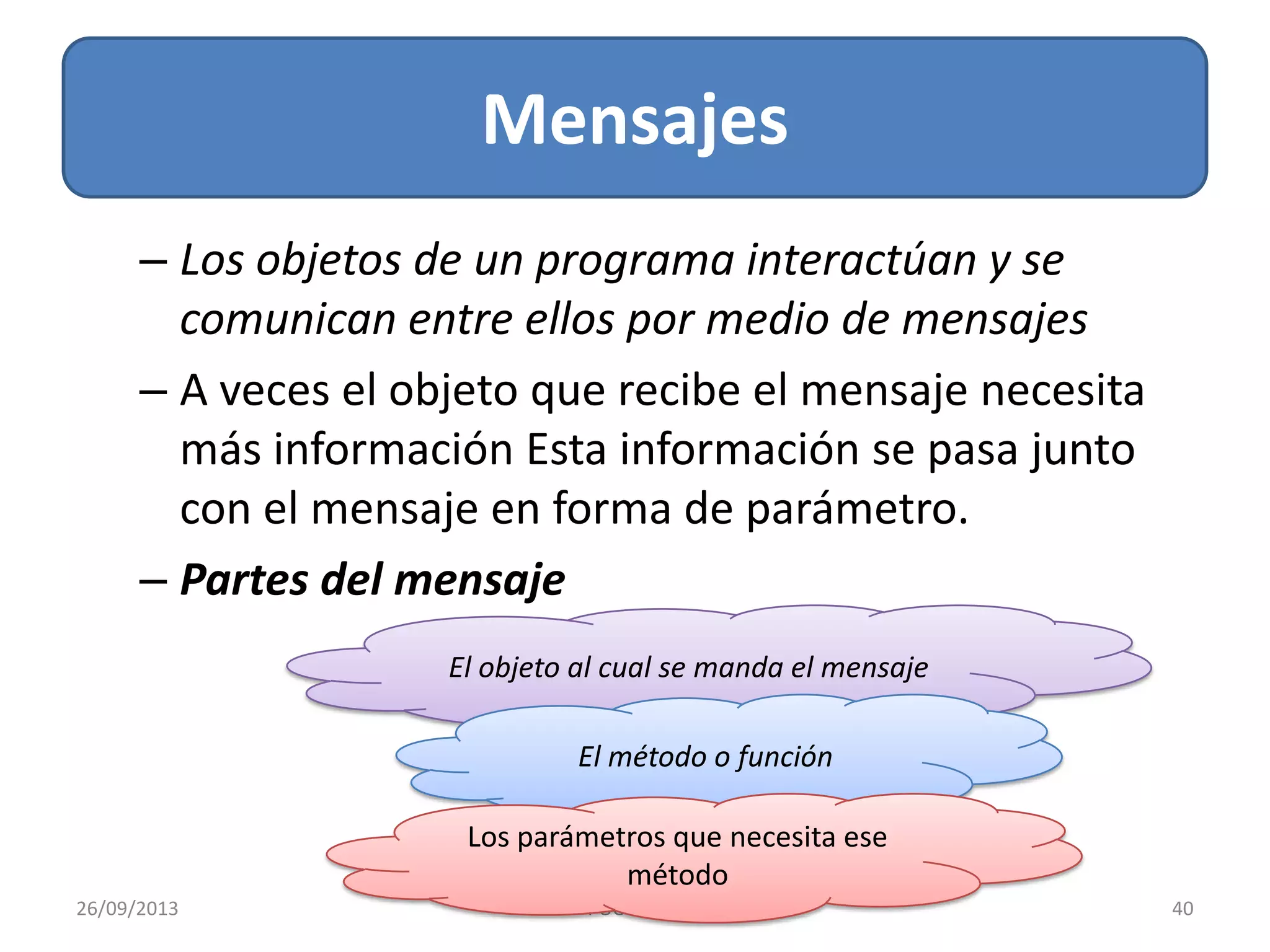 Mensajes
26/09/2013 40POO - AIGL
– Los objetos de un programa interactúan y se
comunican entre ellos por medio de mensajes
– A veces el objeto que recibe el mensaje necesita
más información Esta información se pasa junto
con el mensaje en forma de parámetro.
– Partes del mensaje
El objeto al cual se manda el mensaje
El método o función
Los parámetros que necesita ese
método
 