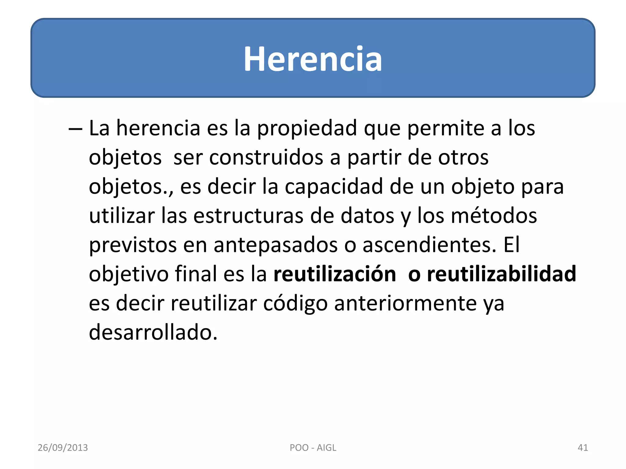 Herencia
26/09/2013 41POO - AIGL
– La herencia es la propiedad que permite a los
objetos ser construidos a partir de otros
objetos., es decir la capacidad de un objeto para
utilizar las estructuras de datos y los métodos
previstos en antepasados o ascendientes. El
objetivo final es la reutilización o reutilizabilidad
es decir reutilizar código anteriormente ya
desarrollado.
 