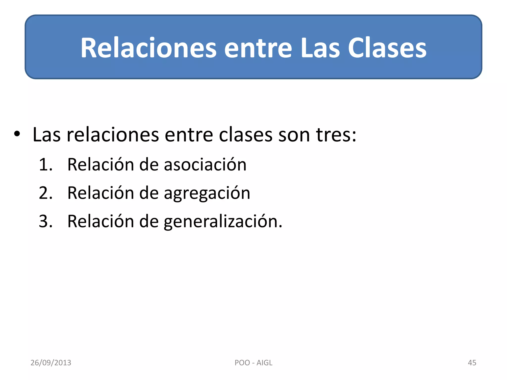 Relaciones entre Las Clases
26/09/2013 45POO - AIGL
• Las relaciones entre clases son tres:
1. Relación de asociación
2. Relación de agregación
3. Relación de generalización.
 