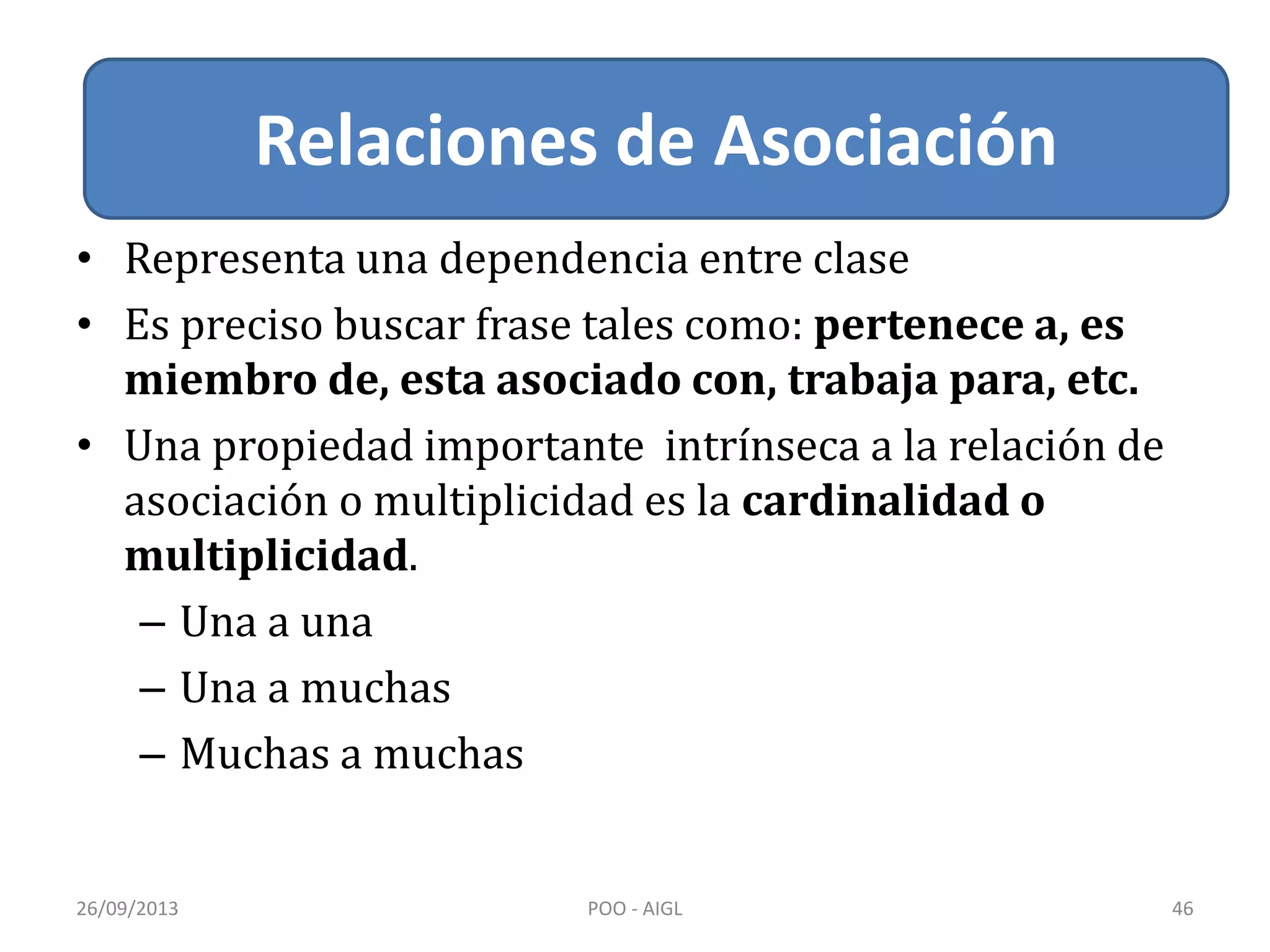 Relacion de Asociación
• Representa una dependencia entre clase
• Es preciso buscar frase tales como: pertenece a, es
miembro de, esta asociado con, trabaja para, etc.
• Una propiedad importante intrínseca a la relación de
asociación o multiplicidad es la cardinalidad o
multiplicidad.
– Una a una
– Una a muchas
– Muchas a muchas
26/09/2013 POO - AIGL 46
Relaciones de Asociación
 