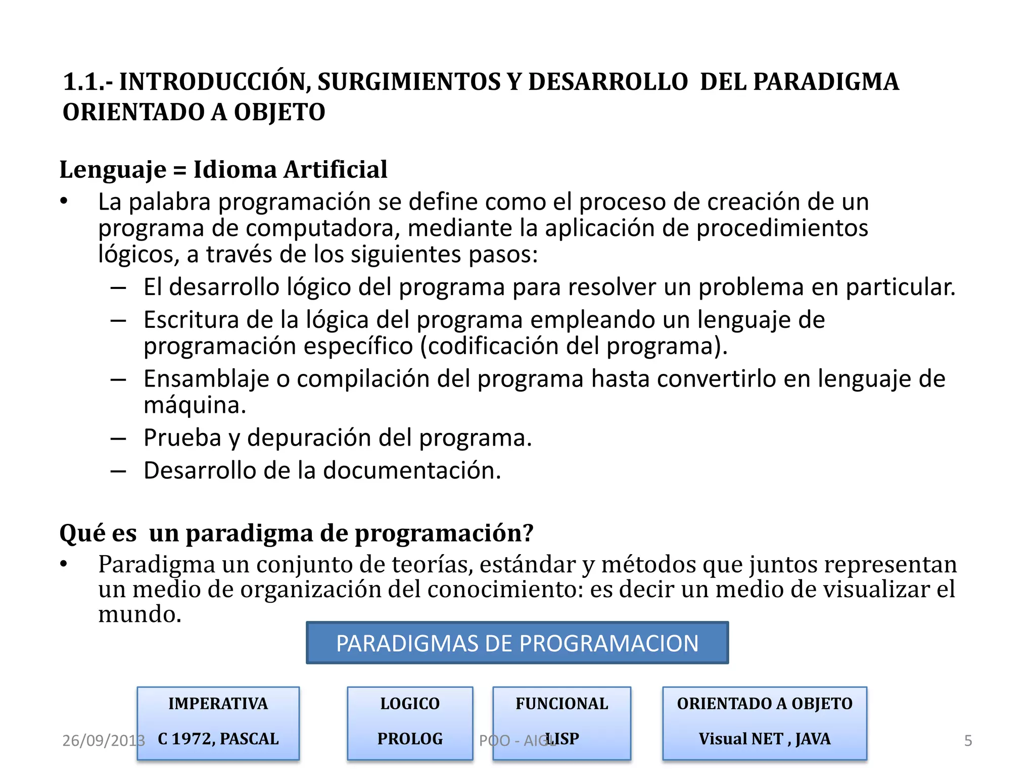 1.1.- INTRODUCCIÓN, SURGIMIENTOS Y DESARROLLO DEL PARADIGMA
ORIENTADO A OBJETO
Lenguaje = Idioma Artificial
• La palabra programación se define como el proceso de creación de un
programa de computadora, mediante la aplicación de procedimientos
lógicos, a través de los siguientes pasos:
– El desarrollo lógico del programa para resolver un problema en particular.
– Escritura de la lógica del programa empleando un lenguaje de
programación específico (codificación del programa).
– Ensamblaje o compilación del programa hasta convertirlo en lenguaje de
máquina.
– Prueba y depuración del programa.
– Desarrollo de la documentación.
Qué es un paradigma de programación?
• Paradigma un conjunto de teorías, estándar y métodos que juntos representan
un medio de organización del conocimiento: es decir un medio de visualizar el
mundo.
IMPERATIVA
C 1972, PASCAL
LOGICO
PROLOG
FUNCIONAL
LISP
ORIENTADO A OBJETO
Visual NET , JAVA
PARADIGMAS DE PROGRAMACION
26/09/2013 5POO - AIGL
 