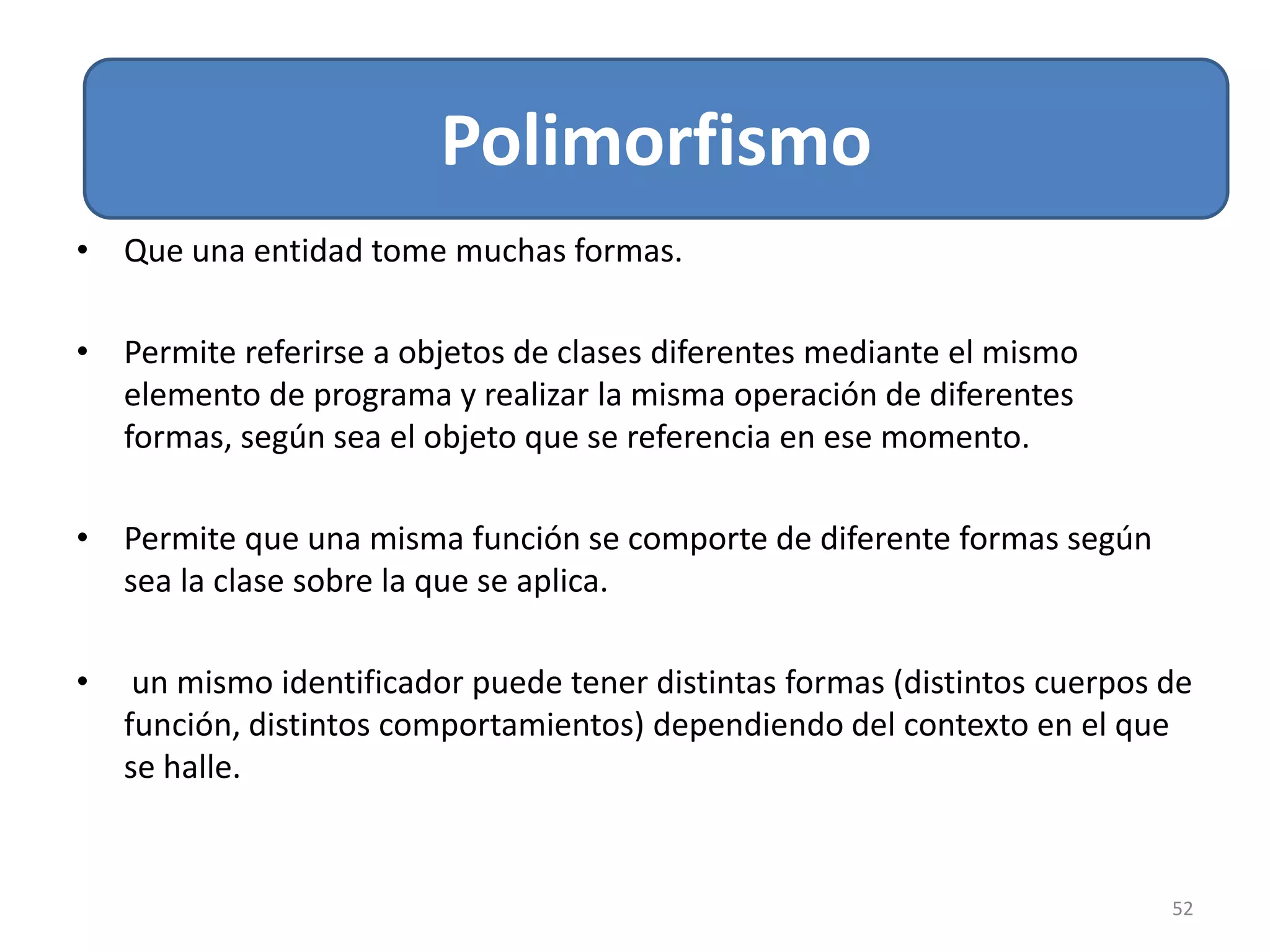 Relacion de Asociación
52
Polimorfismo
• Que una entidad tome muchas formas.
• Permite referirse a objetos de clases diferentes mediante el mismo
elemento de programa y realizar la misma operación de diferentes
formas, según sea el objeto que se referencia en ese momento.
• Permite que una misma función se comporte de diferente formas según
sea la clase sobre la que se aplica.
• un mismo identificador puede tener distintas formas (distintos cuerpos de
función, distintos comportamientos) dependiendo del contexto en el que
se halle.
 