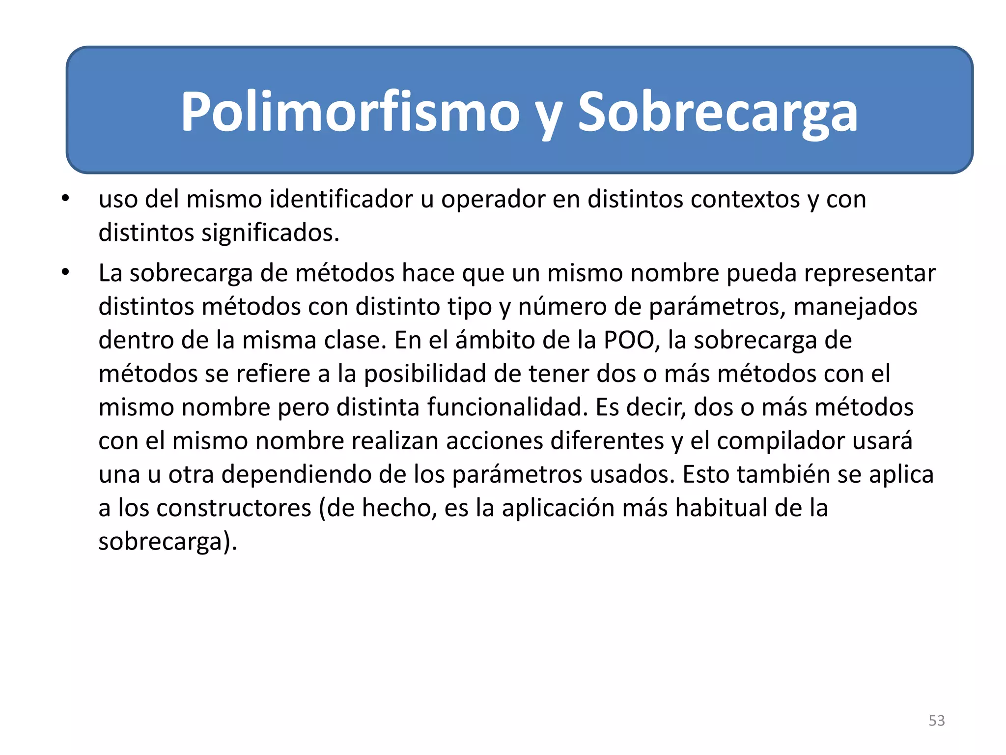 Relacion de Asociación
53
Polimorfismo y Sobrecarga
• uso del mismo identificador u operador en distintos contextos y con
distintos significados.
• La sobrecarga de métodos hace que un mismo nombre pueda representar
distintos métodos con distinto tipo y número de parámetros, manejados
dentro de la misma clase. En el ámbito de la POO, la sobrecarga de
métodos se refiere a la posibilidad de tener dos o más métodos con el
mismo nombre pero distinta funcionalidad. Es decir, dos o más métodos
con el mismo nombre realizan acciones diferentes y el compilador usará
una u otra dependiendo de los parámetros usados. Esto también se aplica
a los constructores (de hecho, es la aplicación más habitual de la
sobrecarga).
 
