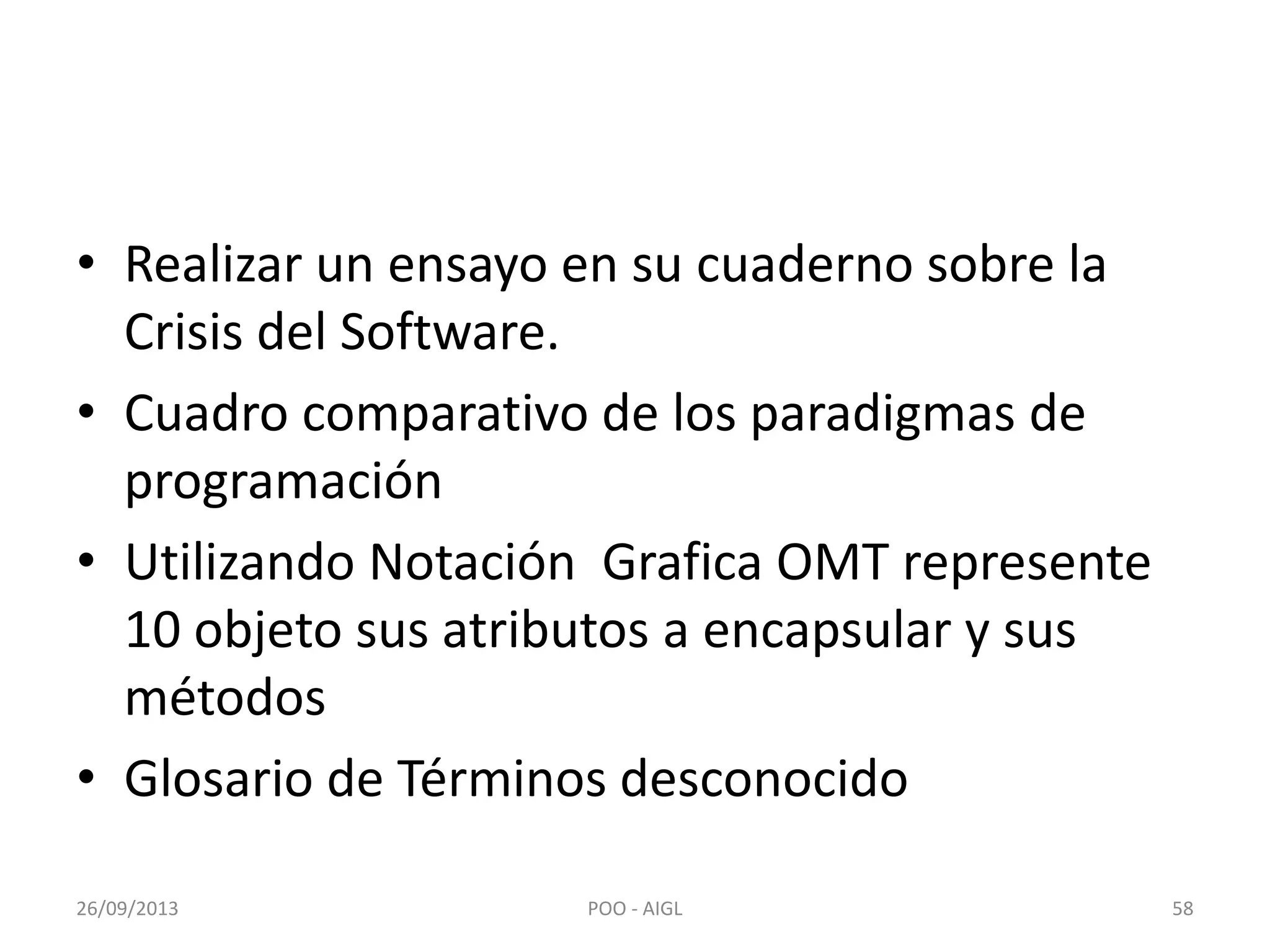 • Realizar un ensayo en su cuaderno sobre la
Crisis del Software.
• Cuadro comparativo de los paradigmas de
programación
• Utilizando Notación Grafica OMT represente
10 objeto sus atributos a encapsular y sus
métodos
• Glosario de Términos desconocido
26/09/2013 58POO - AIGL
 