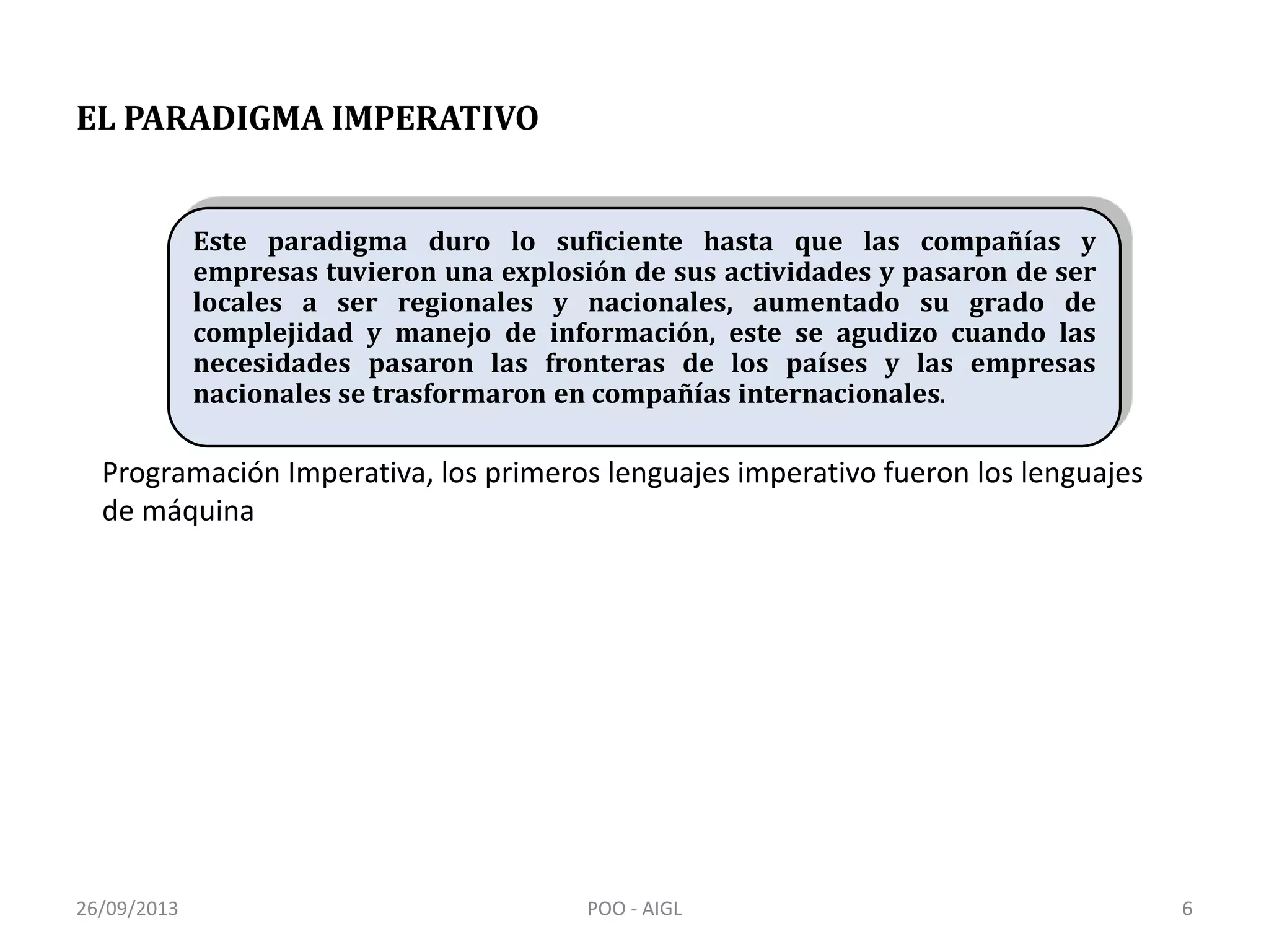 EL PARADIGMA IMPERATIVO
Este paradigma duro lo suficiente hasta que las compañías y
empresas tuvieron una explosión de sus actividades y pasaron de ser
locales a ser regionales y nacionales, aumentado su grado de
complejidad y manejo de información, este se agudizo cuando las
necesidades pasaron las fronteras de los países y las empresas
nacionales se trasformaron en compañías internacionales.
Programación Imperativa, los primeros lenguajes imperativo fueron los lenguajes
de máquina
26/09/2013 6POO - AIGL
 