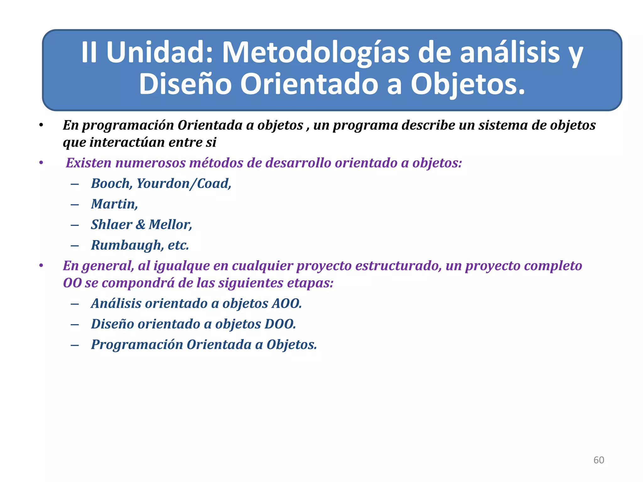 Relacion de Asociación
60
II Unidad: Metodologías de análisis y
Diseño Orientado a Objetos.
• En programación Orientada a objetos , un programa describe un sistema de objetos
que interactúan entre si
• Existen numerosos métodos de desarrollo orientado a objetos:
– Booch, Yourdon/Coad,
– Martin,
– Shlaer & Mellor,
– Rumbaugh, etc.
• En general, al igualque en cualquier proyecto estructurado, un proyecto completo
OO se compondrá de las siguientes etapas:
– Análisis orientado a objetos AOO.
– Diseño orientado a objetos DOO.
– Programación Orientada a Objetos.
 