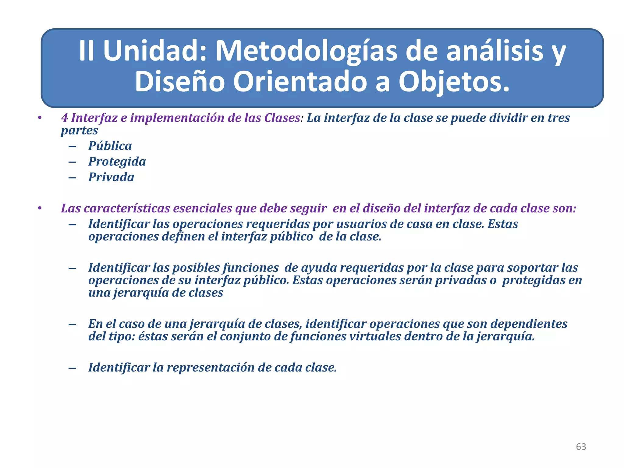 Relacion de Asociación
63
II Unidad: Metodologías de análisis y
Diseño Orientado a Objetos.
• 4 Interfaz e implementación de las Clases: La interfaz de la clase se puede dividir en tres
partes
– Pública
– Protegida
– Privada
• Las características esenciales que debe seguir en el diseño del interfaz de cada clase son:
– Identificar las operaciones requeridas por usuarios de casa en clase. Estas
operaciones definen el interfaz público de la clase.
– Identificar las posibles funciones de ayuda requeridas por la clase para soportar las
operaciones de su interfaz público. Estas operaciones serán privadas o protegidas en
una jerarquía de clases
– En el caso de una jerarquía de clases, identificar operaciones que son dependientes
del tipo: éstas serán el conjunto de funciones virtuales dentro de la jerarquía.
– Identificar la representación de cada clase.
 