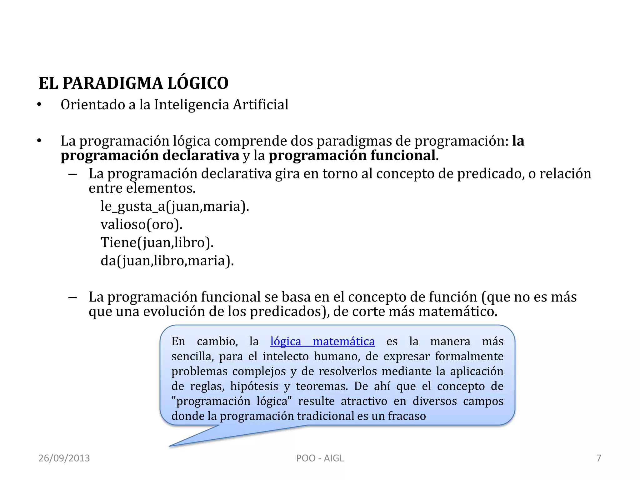 EL PARADIGMA LÓGICO
• Orientado a la Inteligencia Artificial
• La programación lógica comprende dos paradigmas de programación: la
programación declarativa y la programación funcional.
– La programación declarativa gira en torno al concepto de predicado, o relación
entre elementos.
le_gusta_a(juan,maria).
valioso(oro).
Tiene(juan,libro).
da(juan,libro,maria).
– La programación funcional se basa en el concepto de función (que no es más
que una evolución de los predicados), de corte más matemático.
En cambio, la lógica matemática es la manera más
sencilla, para el intelecto humano, de expresar formalmente
problemas complejos y de resolverlos mediante la aplicación
de reglas, hipótesis y teoremas. De ahí que el concepto de
"programación lógica" resulte atractivo en diversos campos
donde la programación tradicional es un fracaso
26/09/2013 7POO - AIGL
 