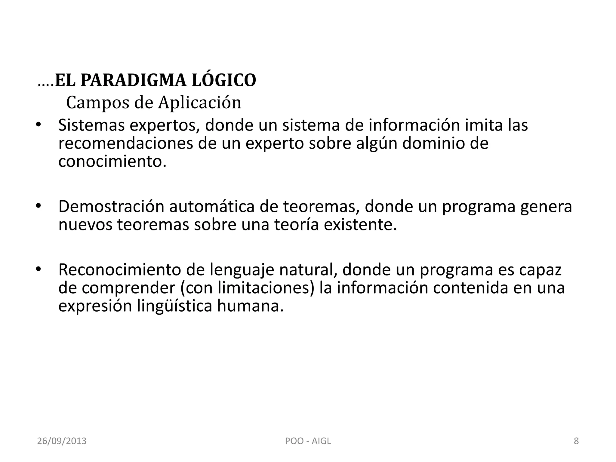 ….EL PARADIGMA LÓGICO
Campos de Aplicación
• Sistemas expertos, donde un sistema de información imita las
recomendaciones de un experto sobre algún dominio de
conocimiento.
• Demostración automática de teoremas, donde un programa genera
nuevos teoremas sobre una teoría existente.
• Reconocimiento de lenguaje natural, donde un programa es capaz
de comprender (con limitaciones) la información contenida en una
expresión lingüística humana.
26/09/2013 8POO - AIGL
 