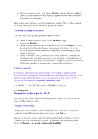  Desde la barra de menú: Hacer clic en Archivo, y luego seleccionar Abrir.
 Desde la barra de herramientas: hacer clic sobre el botón Abrir de la barra
de herramientas Estándar.
Cada una de estas opciones muestra el cuadro de diálogo Abrir, en el que podrá
localizar y seleccionar el libro de cálculo que se desea abrir.
Guardar un Libro de cálculo
Los libros de cálculo pueden guardarse de tres formas:
 Desde la barra de menús: Hacer clic en Archivo y luego
seleccionar Guardar.
 Desde la barra de herramientas: Hacer clic en el botón Guardar de la barra
de herramientas Estándar. Si ya se ha guardado el archivo y no se han
realizado modificaciones posteriores, este botón permanece gris y no se
puede seleccionar.
 Desde el teclado: Usar la combinación de teclas Control+S. Si el libro de
cálculo no se ha guardado con anterioridad, al pulsar el botón Guardar se
abrirá el cuadro de diálogo Guardar como. En él podrá especificar el nombre
del libro de cálculo y la ubicación en la que se desea guardarlo.
A tener en cuenta!!
Si el libro de cálculo se había guardado con anterioridad, la acción guardar
sobrescribirá la copia existente sin abrir el cuadro de diálogo Guardar como. Si se
desea guardar el libro de cálculo en una ubicación distinta o con un nombre
distinto, se debe seleccionar Archivo > Guardar como.
1. CAPITULO 1: INTRODUCCIÓN Y PRIMEROS PASOS
1.5. Navegación
Navegación en las hojas de cálculo
Calc proporciona varias maneras de navegar dentro de una hoja de cálculo, de
celda a celda y de hoja a hoja.
Navegar por las celdas
Cuando una celda está seleccionada o enfocada, los bordes de la celda están
resaltados. Esta celda seleccionada se denomina celda Activa.
Cuando un grupo de celdas está seleccionado, el área seleccionada se muestra
coloreada. En este punto vamos a marcar un concepto muy importante, el de
Rango. Un Rango es un grupo seleccionado de celdas.
 