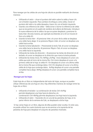 Para navegar por las celdas de una hoja de cálculo es posible realizarlo de diversas
maneras:
 Utilizando el ratón – situar el puntero del ratón sobre la celda y hacer clic
con el botón izquierdo. Para cambiar el enfoque a otra celda, mover el
puntero del ratón a la celda deseada y hacer clic con el botón izquierdo.
 Usando una referencia de celda – Seleccionar o borrar la referencia de celda
que se encuentre en el cuadro de nombres de la Barra de fórmulas. Introducir
la nueva referencia de la celda a la que se quiere desplazar y presionar la
tecla Inter. De esta manera, por ejemplo escribiendo a3 o A3 se moverá el
foco a la celda A3.
 Usando la tecla Inter – Al presionar Inter, el cursor de la celda se desplaza
una celda hacia abajo. Si se presiona Mayús+Inter, el cursor se desplaza una
celda hacia arriba.
 Usando la tecla tabulación – Presionando la tecla Tab, el cursor se desplaza
una celda hacia la derecha. Al presionar Mayús+Tab, el cursor se desplaza
una celda hacia la izquierda.
 Utilizando las teclas de dirección – Al presionar las teclas de dirección en el
teclado, el cursor se desplaza en la dirección que marca la tecla pulsada.
 Utilizando las teclas Inicio, Fin, RePág y AvPág: Inicio desplaza el cursor a la
celda que está al inicio de la misma fila. Ctrl+Inicio desplaza el cursor a la
primera celda de la hoja, la celda A1. Fin desplaza el cursor a la última celda
de la misma fila que contenga datos. Ctrl+Fin desplaza el cursor a la última
celda de la hoja que contenga datos. AvPág desplaza el cursor una pantalla
completa hacia abajo. RePág desplaza el cursor una pantalla completa hacia
arriba.
Navegar por las hojas
Cada hoja de un libro es independiente del resto de hojas, aunque se pueden
utilizar referencias de una hoja en otra. Hay diferentes maneras de navegar entre las
hojas de un libro:
 Utilizando el teclado– La combinación de teclas Ctrl+AvPág
permite desplazarse una hoja hacia la derecha y la
combinación Ctrl+RePág permite desplazarse una hoja hacia la izquierda.
 Utilizando el ratón – Haciendo clic en una de las pestañas de hoja, en la
parte inferior de la ventana de Calc, se desplazará a dicha hoja.
Si hay varias hojas en un libro, algunas de ellas pueden estar ocultas. En este caso,
se puede utilizar los cuatro botones que se encuentran a la izquierda de las
pestañas de hoja para desplazar el conjunto de pestañas mostrado.
 