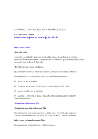 1. CAPITULO 1: INTRODUCCIÓN Y PRIMEROS PASOS
1.6. Seleccionar Objetos
Seleccionar objetos en una hoja de cálculo
Seleccionar celdas
Una sola celda
Hacer clic con el botón izquierdo en la celda. Se puede verificar que se haya
seleccionado la celda deseada comprobando la referencia que aparece en el cuadro
de nombres de la Barra de fórmulas
Un intervalo de celdas contiguas
Se puede seleccionar un intervalo de celdas, utilizando el teclado o el ratón.
Para seleccionar un intervalo de celdas usando el ratón se debe:
1) Hacer clic en una celda.
2) Presionar y mantener presionado el botón izquierdo del ratón.
3) Mover el ratón por la pantalla.
4) Cuando el intervalo de celdas deseado esté resaltado, soltare el botón
izquierdo del ratón.
Seleccionar columnas y filas
Seleccionar una sola columna o fila
Para seleccionar una única columna, se debe hacer clic en la cabecera de la
columna. Para seleccionar una única fila, hacer clic en la cabecera de la fila.
Seleccionar varias columnas o filas
Para seleccionar varias columnas o filas contiguas:
 