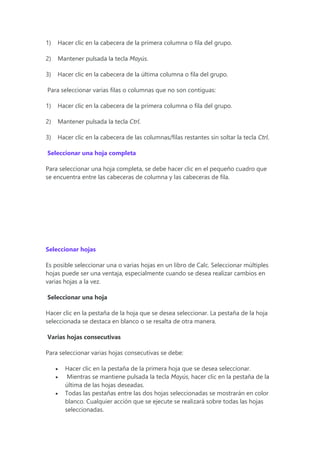 1) Hacer clic en la cabecera de la primera columna o fila del grupo.
2) Mantener pulsada la tecla Mayús.
3) Hacer clic en la cabecera de la última columna o fila del grupo.
Para seleccionar varias filas o columnas que no son contiguas:
1) Hacer clic en la cabecera de la primera columna o fila del grupo.
2) Mantener pulsada la tecla Ctrl.
3) Hacer clic en la cabecera de las columnas/filas restantes sin soltar la tecla Ctrl.
Seleccionar una hoja completa
Para seleccionar una hoja completa, se debe hacer clic en el pequeño cuadro que
se encuentra entre las cabeceras de columna y las cabeceras de fila.
Seleccionar hojas
Es posible seleccionar una o varias hojas en un libro de Calc. Seleccionar múltiples
hojas puede ser una ventaja, especialmente cuando se desea realizar cambios en
varias hojas a la vez.
Seleccionar una hoja
Hacer clic en la pestaña de la hoja que se desea seleccionar. La pestaña de la hoja
seleccionada se destaca en blanco o se resalta de otra manera.
Varias hojas consecutivas
Para seleccionar varias hojas consecutivas se debe:
 Hacer clic en la pestaña de la primera hoja que se desea seleccionar.
 Mientras se mantiene pulsada la tecla Mayús, hacer clic en la pestaña de la
última de las hojas deseadas.
 Todas las pestañas entre las dos hojas seleccionadas se mostrarán en color
blanco. Cualquier acción que se ejecute se realizará sobre todas las hojas
seleccionadas.
 